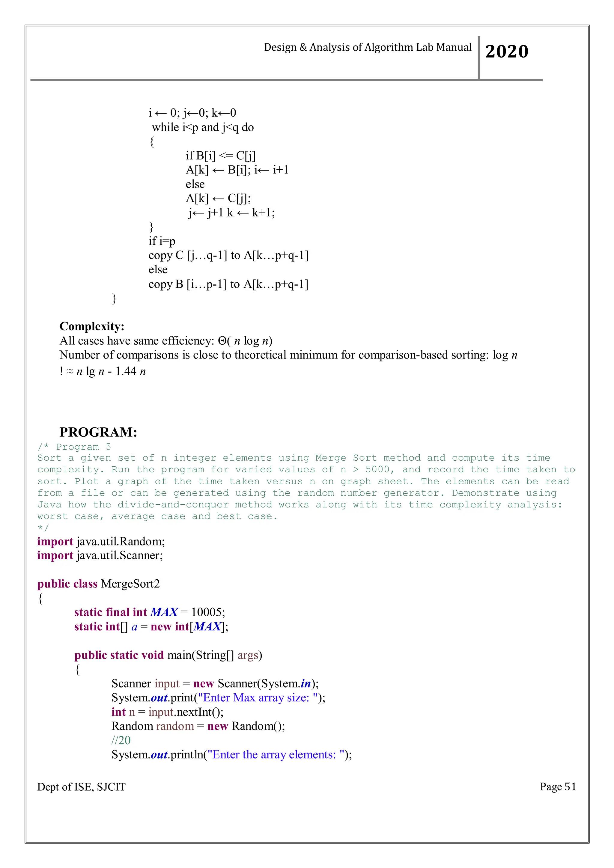 Page 51
Dept of ISE, SJCIT
i ← 0; j←0; k←0
while i<p and j<q do
{
if B[i] <= C[j]
A[k] ← B[i]; i← i+1
else
A[k] ← C[j];
j← j+1 k ← k+1;
}
if i=p
copy C [j…q-1] to A[k…p+q-1]
else
copy B [i…p-1] to A[k…p+q-1]
}
Complexity:
All cases have same efficiency: Θ( n log n)
Number of comparisons is close to theoretical minimum for comparison-based sorting: log n
! ≈ n lg n - 1.44 n
PROGRAM:
/* Program 5
Sort a given set of n integer elements using Merge Sort method and compute its time
complexity. Run the program for varied values of n > 5000, and record the time taken to
sort. Plot a graph of the time taken versus n on graph sheet. The elements can be read
from a file or can be generated using the random number generator. Demonstrate using
Java how the divide-and-conquer method works along with its time complexity analysis:
worst case, average case and best case.
*/
import java.util.Random;
import java.util.Scanner;
public class MergeSort2
{
static final int MAX = 10005;
static int[] a = new int[MAX];
public static void main(String[] args)
{
Scanner input = new Scanner(System.in);
System.out.print("Enter Max array size: ");
int n = input.nextInt();
Random random = new Random();
//20
System.out.println("Enter the array elements: ");
Design & Analysis of Algorithm Lab Manual
2020
 