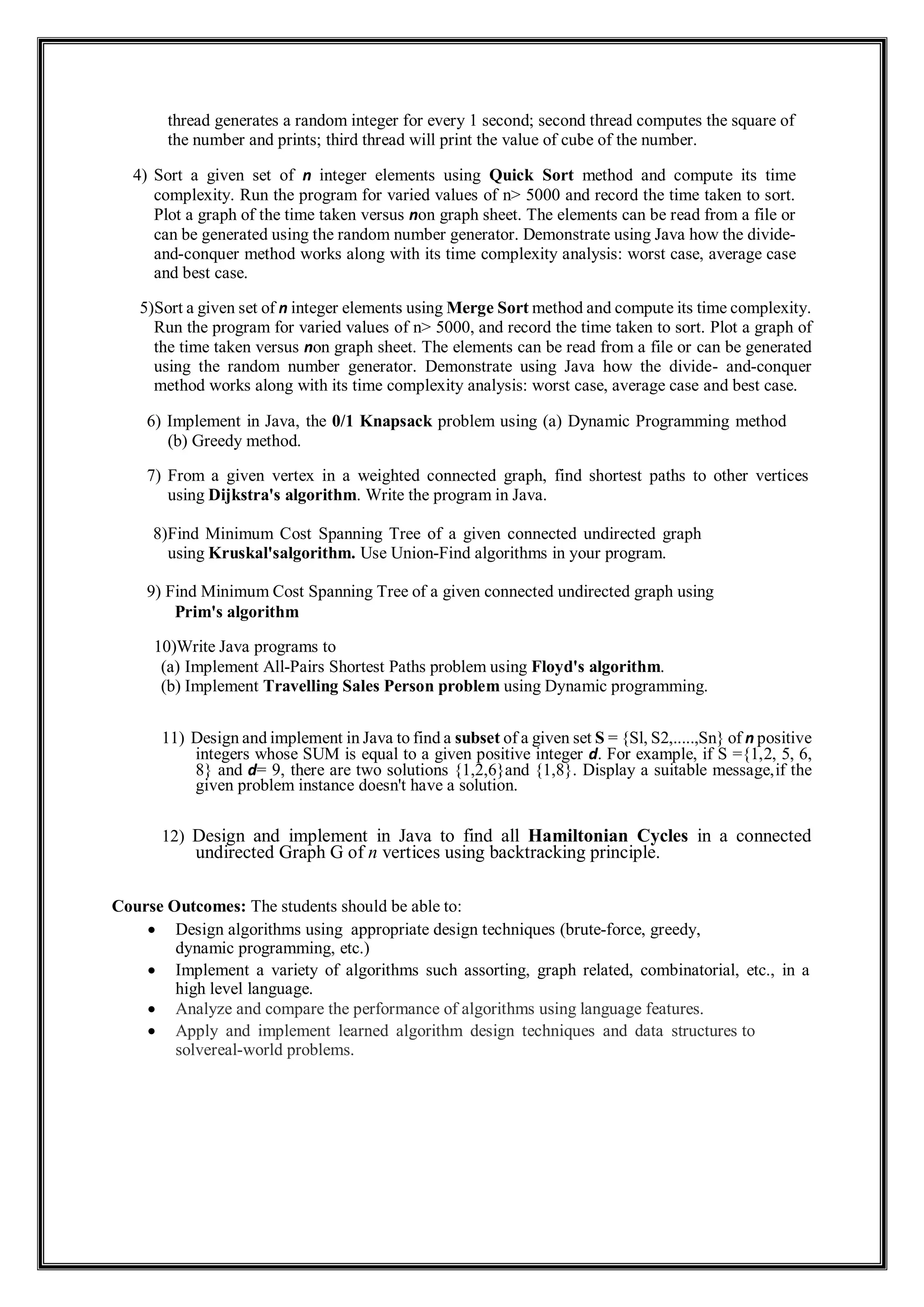 thread generates a random integer for every 1 second; second thread computes the square of
the number and prints; third thread will print the value of cube of the number.
4) Sort a given set of n integer elements using Quick Sort method and compute its time
complexity. Run the program for varied values of n> 5000 and record the time taken to sort.
Plot a graph of the time taken versus non graph sheet. The elements can be read from a file or
can be generated using the random number generator. Demonstrate using Java how the divide-
and-conquer method works along with its time complexity analysis: worst case, average case
and best case.
5)Sort a given set of n integer elements using Merge Sort method and compute its time complexity.
Run the program for varied values of n> 5000, and record the time taken to sort. Plot a graph of
the time taken versus non graph sheet. The elements can be read from a file or can be generated
using the random number generator. Demonstrate using Java how the divide- and-conquer
method works along with its time complexity analysis: worst case, average case and best case.
6) Implement in Java, the 0/1 Knapsack problem using (a) Dynamic Programming method
(b) Greedy method.
7) From a given vertex in a weighted connected graph, find shortest paths to other vertices
using Dijkstra's algorithm. Write the program in Java.
8)Find Minimum Cost Spanning Tree of a given connected undirected graph
using Kruskal'salgorithm. Use Union-Find algorithms in your program.
9) Find Minimum Cost Spanning Tree of a given connected undirected graph using
Prim's algorithm
10)Write Java programs to
(a) Implement All-Pairs Shortest Paths problem using Floyd's algorithm.
(b) Implement Travelling Sales Person problem using Dynamic programming.
11) Design and implement in Java to find a subset of a given set S = {Sl, S2,.....,Sn} of n positive
integers whose SUM is equal to a given positive integer d. For example, if S ={1,2, 5, 6,
8} and d= 9, there are two solutions {1,2,6}and {1,8}. Display a suitable message,if the
given problem instance doesn't have a solution.
12) Design and implement in Java to find all Hamiltonian Cycles in a connected
undirected Graph G of n vertices using backtracking principle.
Course Outcomes: The students should be able to:
 Design algorithms using appropriate design techniques (brute-force, greedy,
dynamic programming, etc.)
 Implement a variety of algorithms such assorting, graph related, combinatorial, etc., in a
high level language.
 Analyze and compare the performance of algorithms using language features.
 Apply and implement learned algorithm design techniques and data structures to
solvereal-world problems.
 