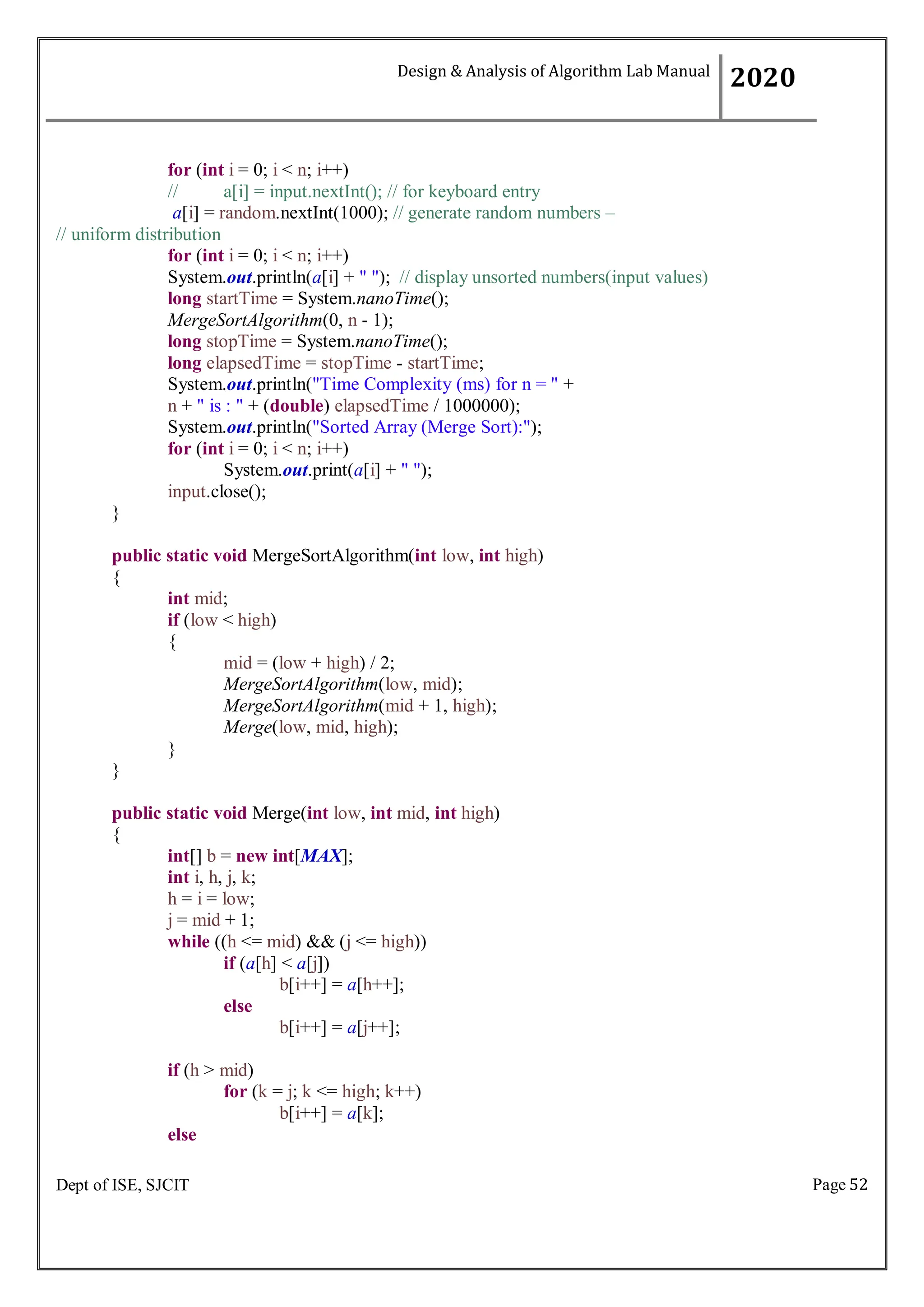 Page 52
Dept of ISE, SJCIT
for (int i = 0; i < n; i++)
// a[i] = input.nextInt(); // for keyboard entry
a[i] = random.nextInt(1000); // generate random numbers –
// uniform distribution
for (int i = 0; i < n; i++)
System.out.println(a[i] + " "); // display unsorted numbers(input values)
long startTime = System.nanoTime();
MergeSortAlgorithm(0, n - 1);
long stopTime = System.nanoTime();
long elapsedTime = stopTime - startTime;
System.out.println("Time Complexity (ms) for n = " +
n + " is : " + (double) elapsedTime / 1000000);
System.out.println("Sorted Array (Merge Sort):");
for (int i = 0; i < n; i++)
System.out.print(a[i] + " ");
input.close();
}
public static void MergeSortAlgorithm(int low, int high)
{
int mid;
if (low < high)
{
mid = (low + high) / 2;
MergeSortAlgorithm(low, mid);
MergeSortAlgorithm(mid + 1, high);
Merge(low, mid, high);
}
}
public static void Merge(int low, int mid, int high)
{
int[] b = new int[MAX];
int i, h, j, k;
h = i = low;
j = mid + 1;
while ((h <= mid) && (j <= high))
if (a[h] < a[j])
b[i++] = a[h++];
else
b[i++] = a[j++];
if (h > mid)
for (k = j; k <= high; k++)
b[i++] = a[k];
else
Design & Analysis of Algorithm Lab Manual
2020
 