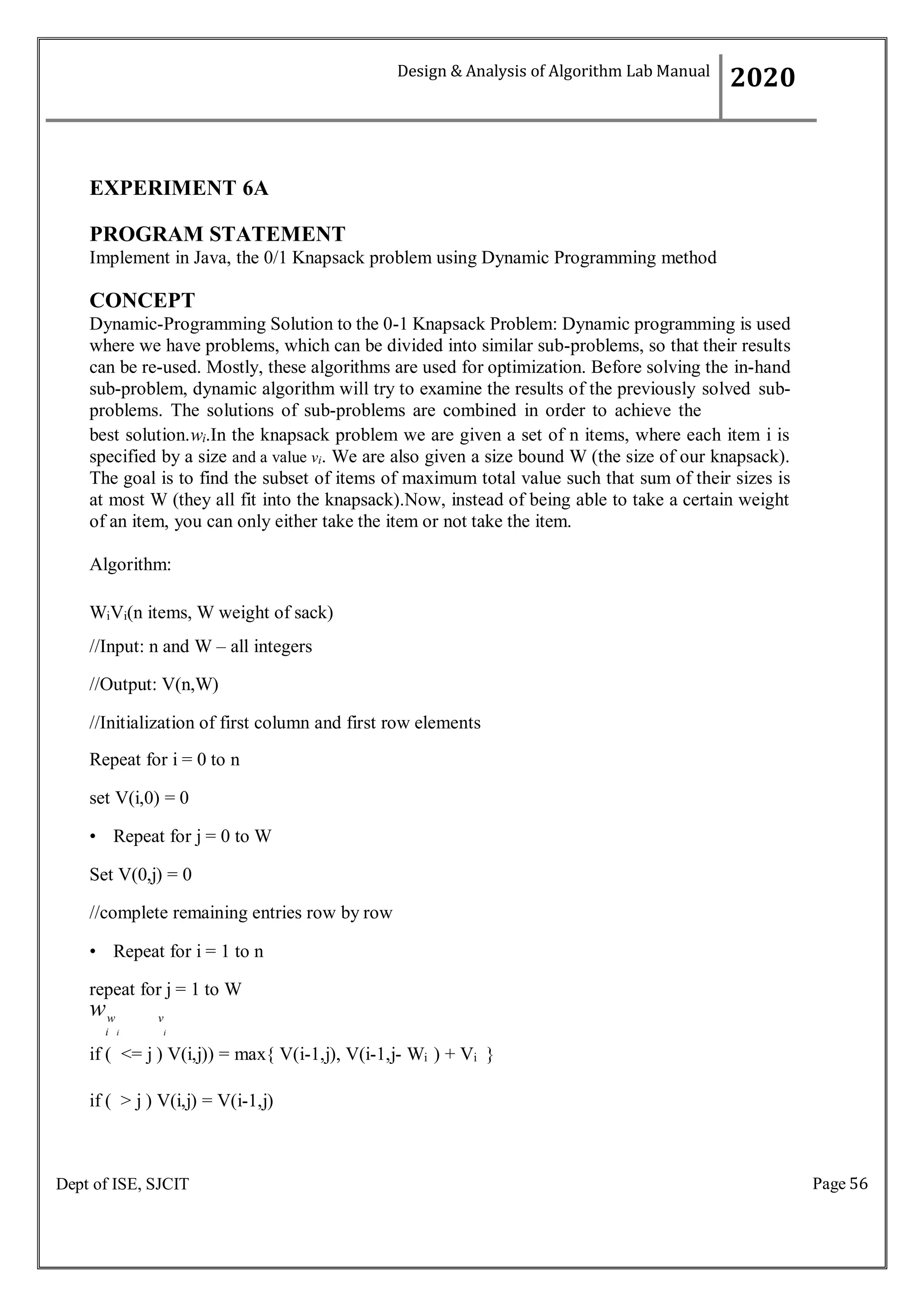 Page 56
Dept of ISE, SJCIT
EXPERIMENT 6A
PROGRAM STATEMENT
Implement in Java, the 0/1 Knapsack problem using Dynamic Programming method
CONCEPT
Dynamic-Programming Solution to the 0-1 Knapsack Problem: Dynamic programming is used
where we have problems, which can be divided into similar sub-problems, so that their results
can be re-used. Mostly, these algorithms are used for optimization. Before solving the in-hand
sub-problem, dynamic algorithm will try to examine the results of the previously solved sub-
problems. The solutions of sub-problems are combined in order to achieve the
best solution.wi.In the knapsack problem we are given a set of n items, where each item i is
specified by a size and a value vi. We are also given a size bound W (the size of our knapsack).
The goal is to find the subset of items of maximum total value such that sum of their sizes is
at most W (they all fit into the knapsack).Now, instead of being able to take a certain weight
of an item, you can only either take the item or not take the item.
Algorithm:
WiVi(n items, W weight of sack)
//Input: n and W – all integers
//Output: V(n,W)
//Initialization of first column and first row elements
Repeat for i = 0 to n
set V(i,0) = 0
• Repeat for j = 0 to W
Set V(0,j) = 0
//complete remaining entries row by row
• Repeat for i = 1 to n
repeat for j = 1 to W
ww v
i i i
if ( <= j ) V(i,j)) = max{ V(i-1,j), V(i-1,j- Wi ) + Vi }
if ( > j ) V(i,j) = V(i-1,j)
Design & Analysis of Algorithm Lab Manual
2020
 