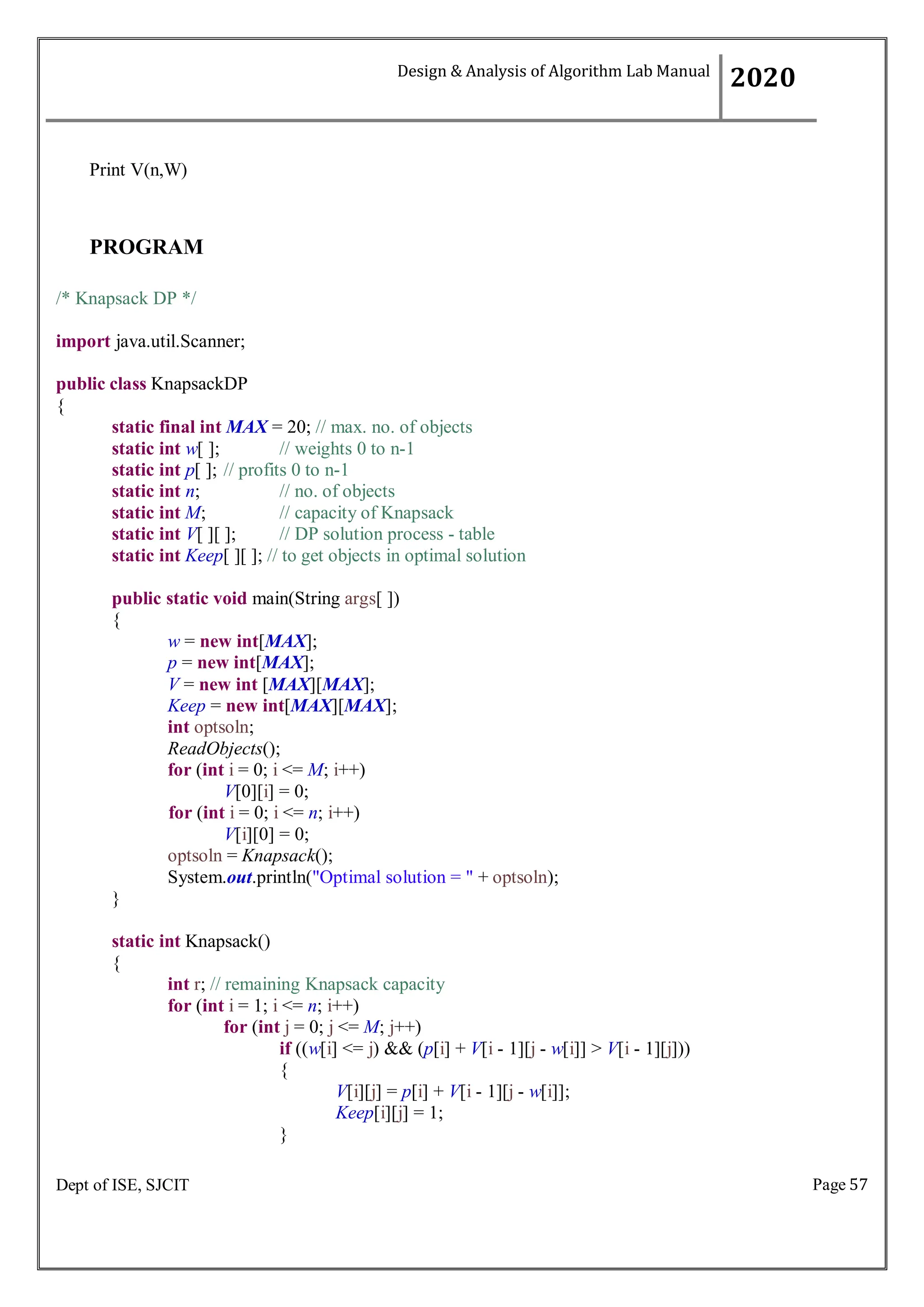 Page 57
Dept of ISE, SJCIT
Print V(n,W)
PROGRAM
/* Knapsack DP */
import java.util.Scanner;
public class KnapsackDP
{
static final int MAX = 20; // max. no. of objects
static int w[ ]; // weights 0 to n-1
static int p[ ]; // profits 0 to n-1
static int n; // no. of objects
static int M; // capacity of Knapsack
static int V[ ][ ]; // DP solution process - table
static int Keep[ ][ ]; // to get objects in optimal solution
public static void main(String args[ ])
{
w = new int[MAX];
p = new int[MAX];
V = new int [MAX][MAX];
Keep = new int[MAX][MAX];
int optsoln;
ReadObjects();
for (int i = 0; i <= M; i++)
V[0][i] = 0;
for (int i = 0; i <= n; i++)
V[i][0] = 0;
optsoln = Knapsack();
System.out.println("Optimal solution = " + optsoln);
}
static int Knapsack()
{
int r; // remaining Knapsack capacity
for (int i = 1; i <= n; i++)
for (int j = 0; j <= M; j++)
if ((w[i] <= j) && (p[i] + V[i - 1][j - w[i]] > V[i - 1][j]))
{
V[i][j] = p[i] + V[i - 1][j - w[i]];
Keep[i][j] = 1;
}
Design & Analysis of Algorithm Lab Manual
2020
 