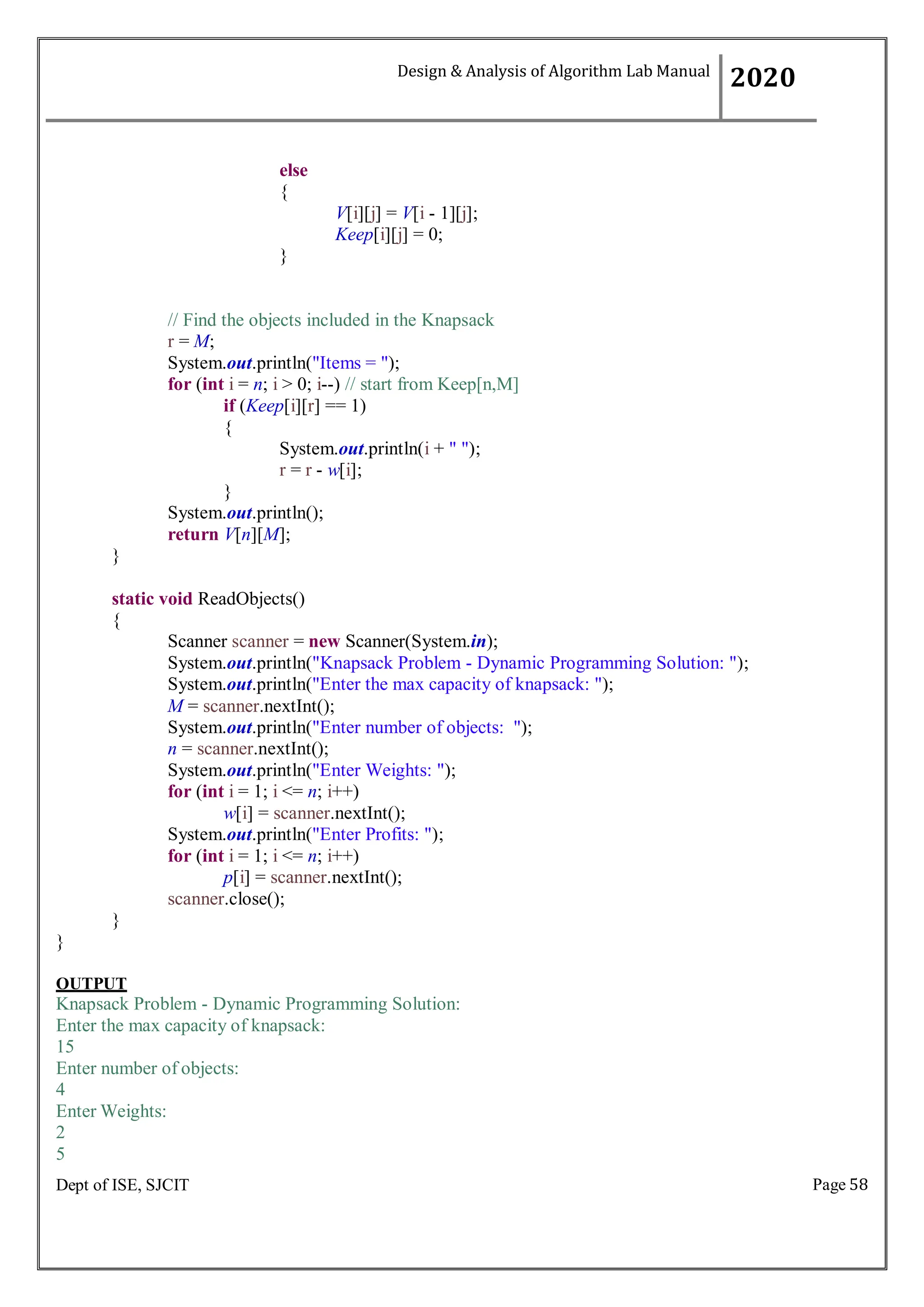Page 58
Dept of ISE, SJCIT
else
{
}
V[i][j] = V[i - 1][j];
Keep[i][j] = 0;
// Find the objects included in the Knapsack
r = M;
System.out.println("Items = ");
for (int i = n; i > 0; i--) // start from Keep[n,M]
if (Keep[i][r] == 1)
{
System.out.println(i + " ");
r = r - w[i];
}
System.out.println();
return V[n][M];
}
static void ReadObjects()
{
Scanner scanner = new Scanner(System.in);
System.out.println("Knapsack Problem - Dynamic Programming Solution: ");
System.out.println("Enter the max capacity of knapsack: ");
M = scanner.nextInt();
System.out.println("Enter number of objects: ");
n = scanner.nextInt();
System.out.println("Enter Weights: ");
for (int i = 1; i <= n; i++)
w[i] = scanner.nextInt();
System.out.println("Enter Profits: ");
for (int i = 1; i <= n; i++)
p[i] = scanner.nextInt();
scanner.close();
}
}
OUTPUT
Knapsack Problem - Dynamic Programming Solution:
Enter the max capacity of knapsack:
15
Enter number of objects:
4
Enter Weights:
2
5
Design & Analysis of Algorithm Lab Manual
2020
 