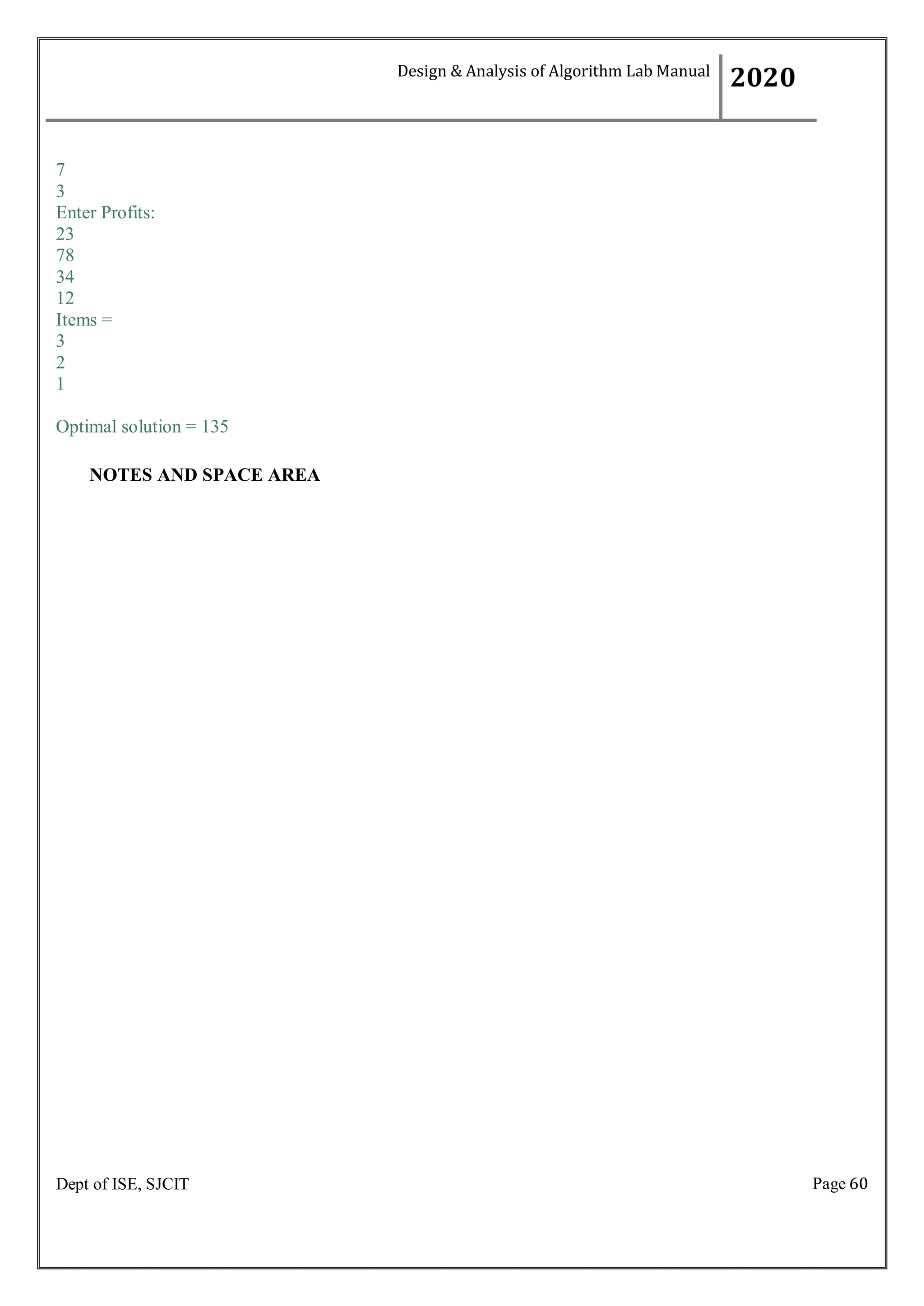 Page 60
Dept of ISE, SJCIT
7
3
Enter Profits:
23
78
34
12
Items =
3
2
1
Optimal solution = 135
NOTES AND SPACE AREA
Design & Analysis of Algorithm Lab Manual
2020
 