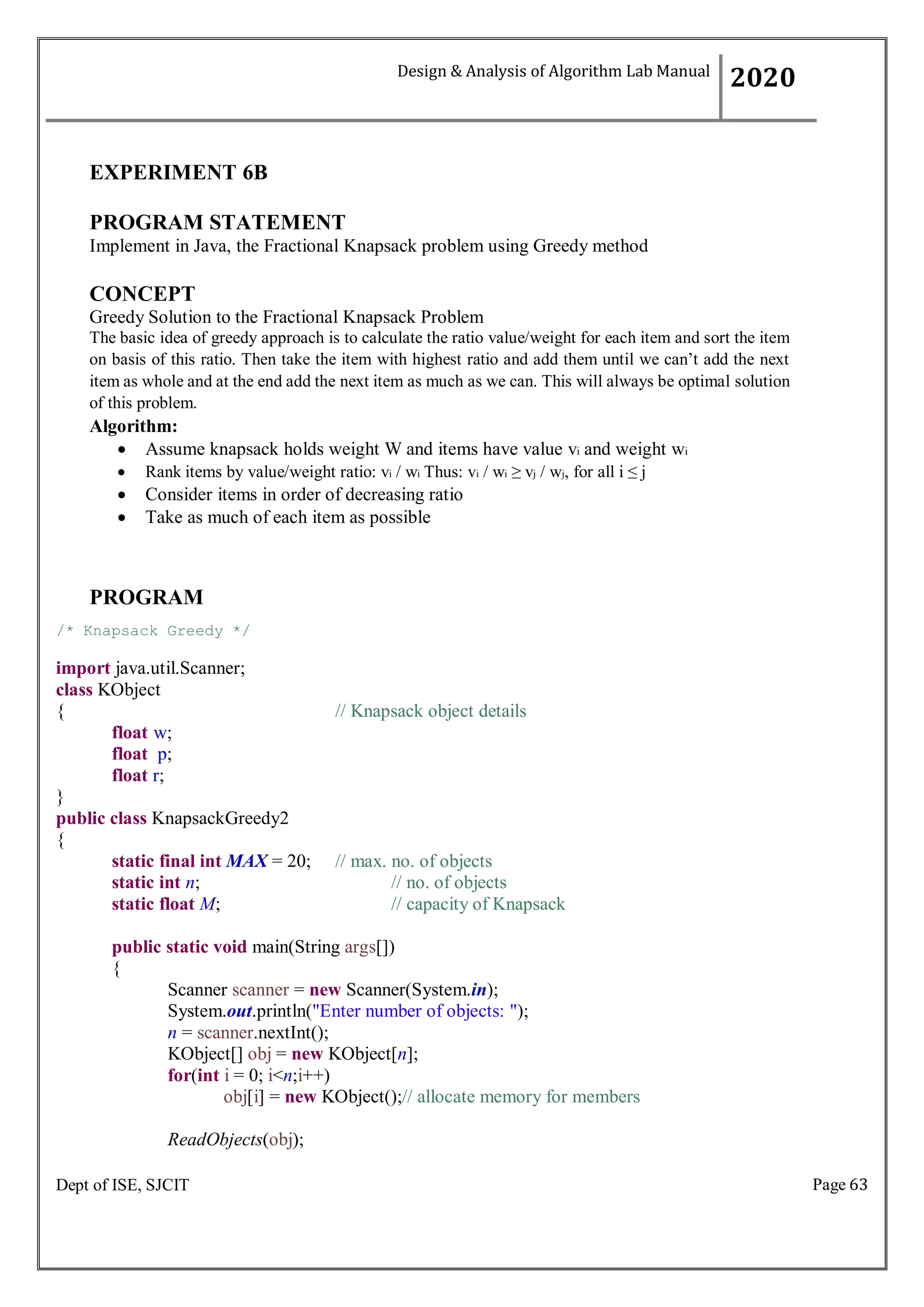 Page 63
Dept of ISE, SJCIT
EXPERIMENT 6B
PROGRAM STATEMENT
Implement in Java, the Fractional Knapsack problem using Greedy method
CONCEPT
Greedy Solution to the Fractional Knapsack Problem
The basic idea of greedy approach is to calculate the ratio value/weight for each item and sort the item
on basis of this ratio. Then take the item with highest ratio and add them until we can’t add the next
item as whole and at the end add the next item as much as we can. This will always be optimal solution
of this problem.
Algorithm:
 Assume knapsack holds weight W and items have value vi and weight wi
 Rank items by value/weight ratio: vi / wi Thus: vi / wi ≥ vj / wj, for all i ≤ j
 Consider items in order of decreasing ratio
 Take as much of each item as possible
PROGRAM
/* Knapsack Greedy */
import java.util.Scanner;
class KObject
{ // Knapsack object details
float w;
float p;
float r;
}
public class KnapsackGreedy2
{
static final int MAX = 20; // max. no. of objects
static int n; // no. of objects
static float M; // capacity of Knapsack
public static void main(String args[])
{
Scanner scanner = new Scanner(System.in);
System.out.println("Enter number of objects: ");
n = scanner.nextInt();
KObject[] obj = new KObject[n];
for(int i = 0; i<n;i++)
obj[i] = new KObject();// allocate memory for members
ReadObjects(obj);
Design & Analysis of Algorithm Lab Manual
2020
 