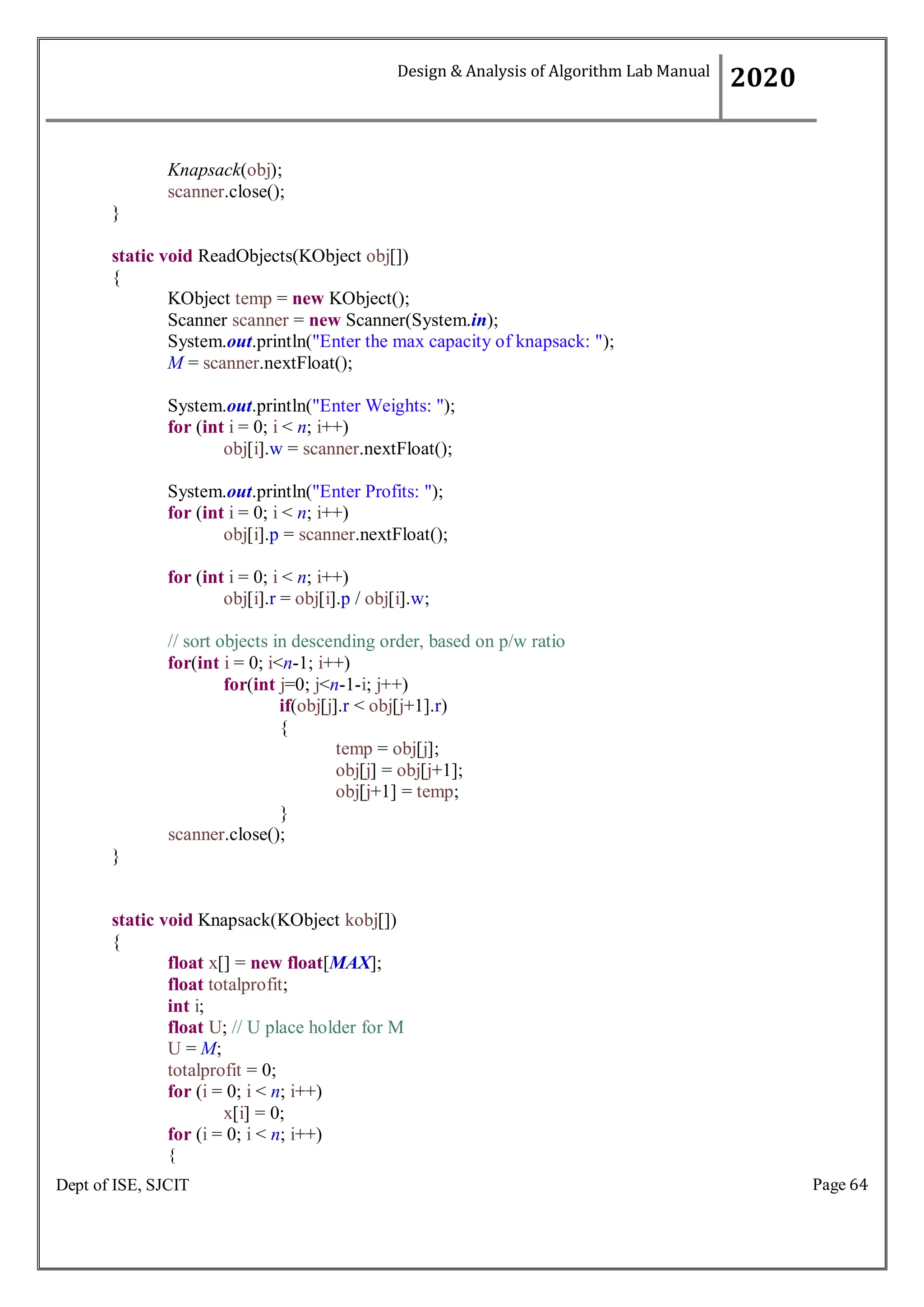 Page 64
Dept of ISE, SJCIT
Knapsack(obj);
scanner.close();
}
static void ReadObjects(KObject obj[])
{
KObject temp = new KObject();
Scanner scanner = new Scanner(System.in);
System.out.println("Enter the max capacity of knapsack: ");
M = scanner.nextFloat();
System.out.println("Enter Weights: ");
for (int i = 0; i < n; i++)
obj[i].w = scanner.nextFloat();
System.out.println("Enter Profits: ");
for (int i = 0; i < n; i++)
obj[i].p = scanner.nextFloat();
for (int i = 0; i < n; i++)
obj[i].r = obj[i].p / obj[i].w;
// sort objects in descending order, based on p/w ratio
for(int i = 0; i<n-1; i++)
for(int j=0; j<n-1-i; j++)
if(obj[j].r < obj[j+1].r)
{
}
scanner.close();
}
temp = obj[j];
obj[j] = obj[j+1];
obj[j+1] = temp;
static void Knapsack(KObject kobj[])
{
float x[] = new float[MAX];
float totalprofit;
int i;
float U; // U place holder for M
U = M;
totalprofit = 0;
for (i = 0; i < n; i++)
x[i] = 0;
for (i = 0; i < n; i++)
{
Design & Analysis of Algorithm Lab Manual
2020
 