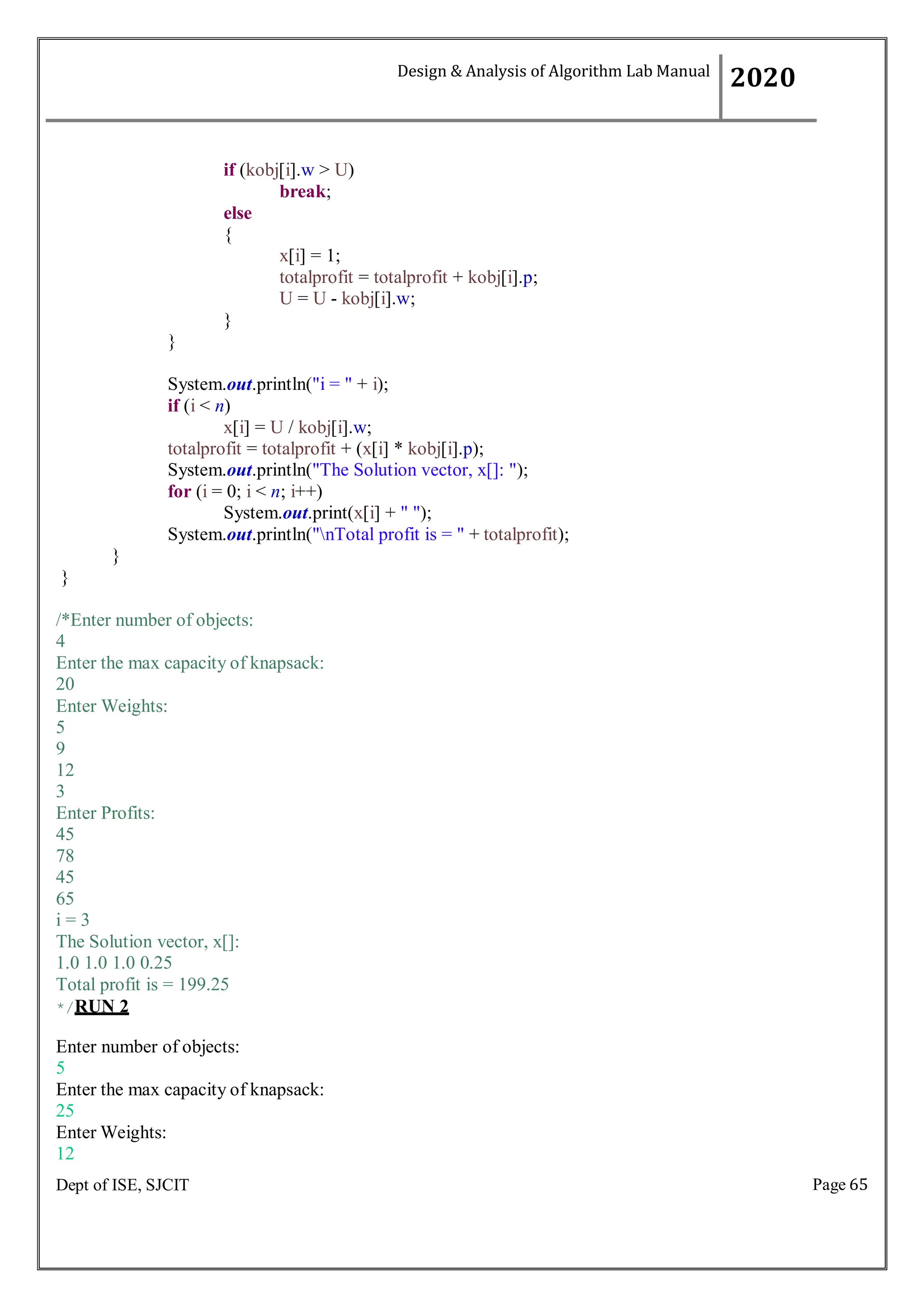 Page 65
Dept of ISE, SJCIT
if (kobj[i].w > U)
break;
else
{
}
}
x[i] = 1;
totalprofit = totalprofit + kobj[i].p;
U = U - kobj[i].w;
System.out.println("i = " + i);
if (i < n)
x[i] = U / kobj[i].w;
totalprofit = totalprofit + (x[i] * kobj[i].p);
System.out.println("The Solution vector, x[]: ");
for (i = 0; i < n; i++)
System.out.print(x[i] + " ");
System.out.println("nTotal profit is = " + totalprofit);
}
}
/*Enter number of objects:
4
Enter the max capacity of knapsack:
20
Enter Weights:
5
9
12
3
Enter Profits:
45
78
45
65
i = 3
The Solution vector, x[]:
1.0 1.0 1.0 0.25
Total profit is = 199.25
*/RUN 2
Enter number of objects:
5
Enter the max capacity of knapsack:
25
Enter Weights:
12
Design & Analysis of Algorithm Lab Manual
2020
 