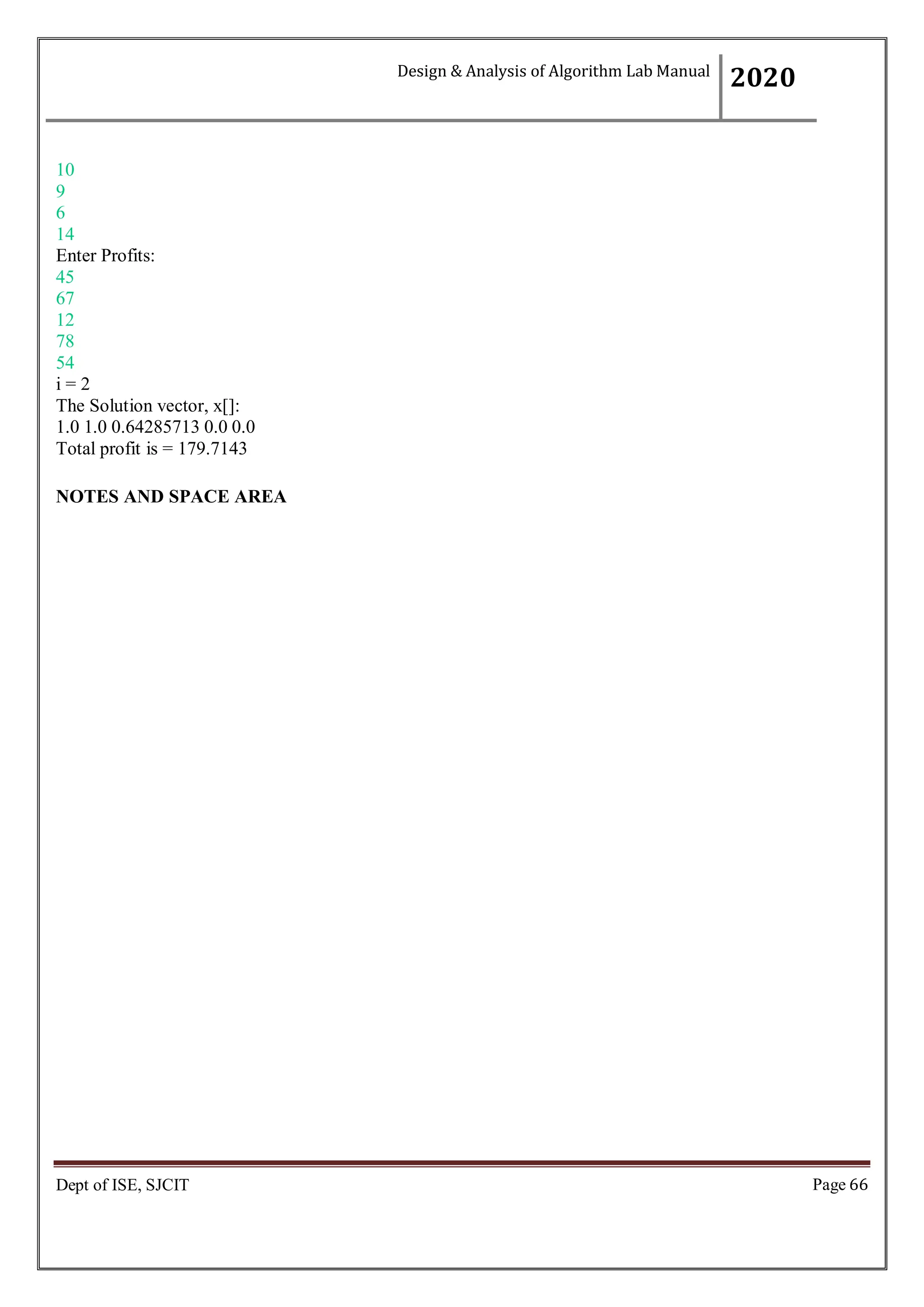 Page 66
Dept of ISE, SJCIT
10
9
6
14
Enter Profits:
45
67
12
78
54
i = 2
The Solution vector, x[]:
1.0 1.0 0.64285713 0.0 0.0
Total profit is = 179.7143
NOTES AND SPACE AREA
Design & Analysis of Algorithm Lab Manual
2020
 