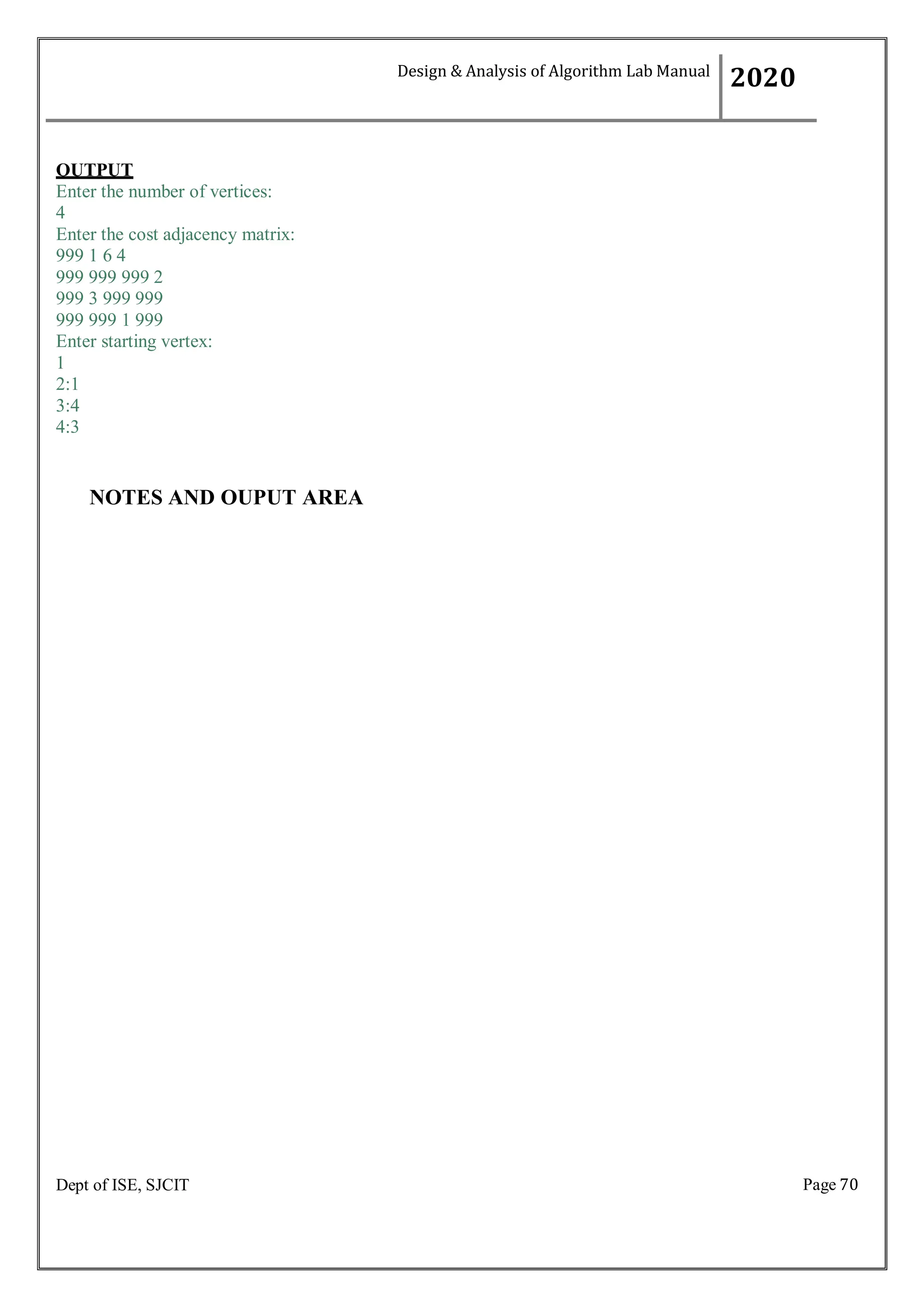 Page 70
Dept of ISE, SJCIT
OUTPUT
Enter the number of vertices:
4
Enter the cost adjacency matrix:
999 1 6 4
999 999 999 2
999 3 999 999
999 999 1 999
Enter starting vertex:
1
2:1
3:4
4:3
NOTES AND OUPUT AREA
Design & Analysis of Algorithm Lab Manual
2020
 