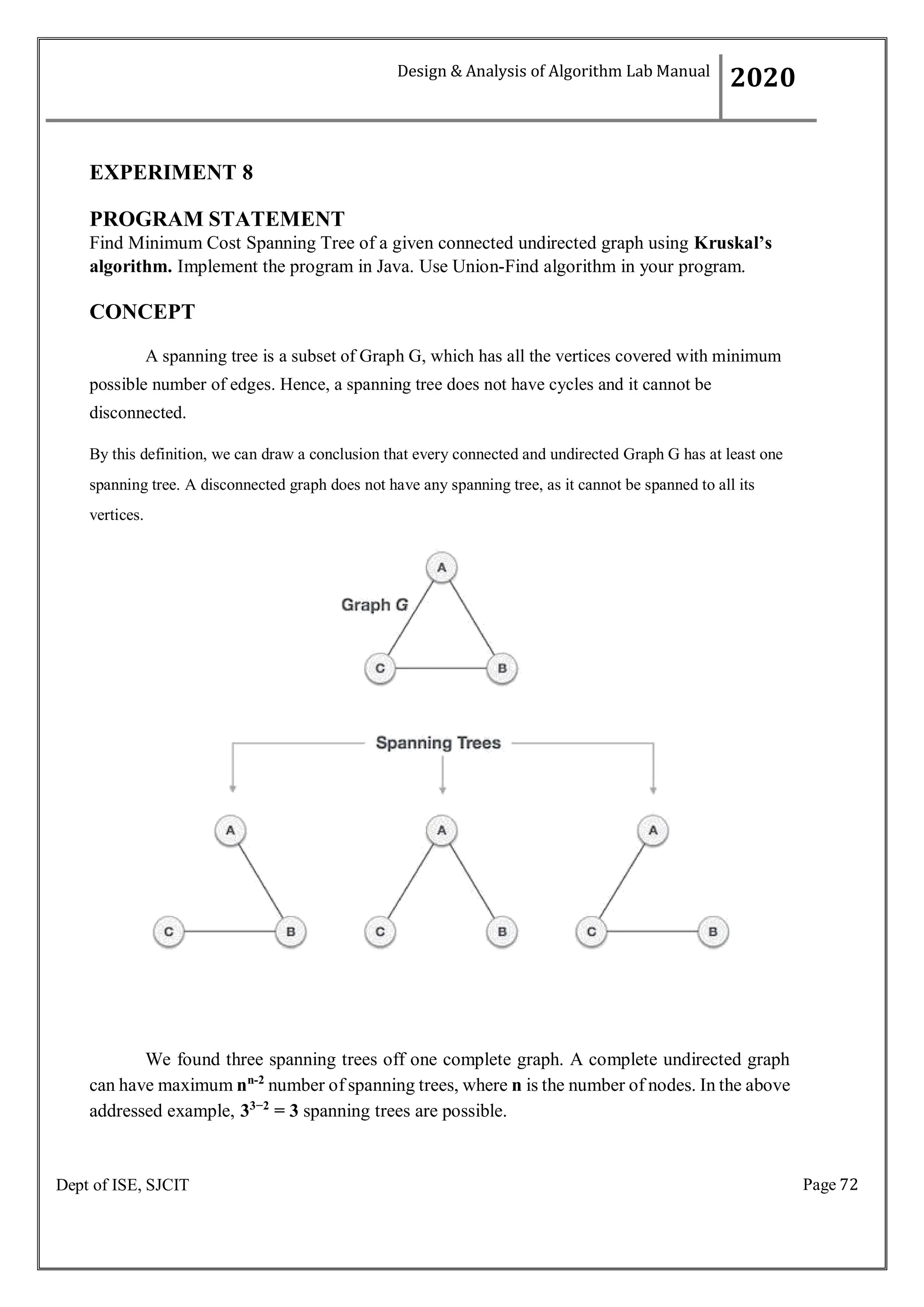 Page 72
Dept of ISE, SJCIT
EXPERIMENT 8
PROGRAM STATEMENT
Find Minimum Cost Spanning Tree of a given connected undirected graph using Kruskal’s
algorithm. Implement the program in Java. Use Union-Find algorithm in your program.
CONCEPT
A spanning tree is a subset of Graph G, which has all the vertices covered with minimum
possible number of edges. Hence, a spanning tree does not have cycles and it cannot be
disconnected.
By this definition, we can draw a conclusion that every connected and undirected Graph G has at least one
spanning tree. A disconnected graph does not have any spanning tree, as it cannot be spanned to all its
vertices.
We found three spanning trees off one complete graph. A complete undirected graph
can have maximum nn-2
number of spanning trees, where n is the number of nodes. In the above
addressed example, 33−2
= 3 spanning trees are possible.
Design & Analysis of Algorithm Lab Manual
2020
 