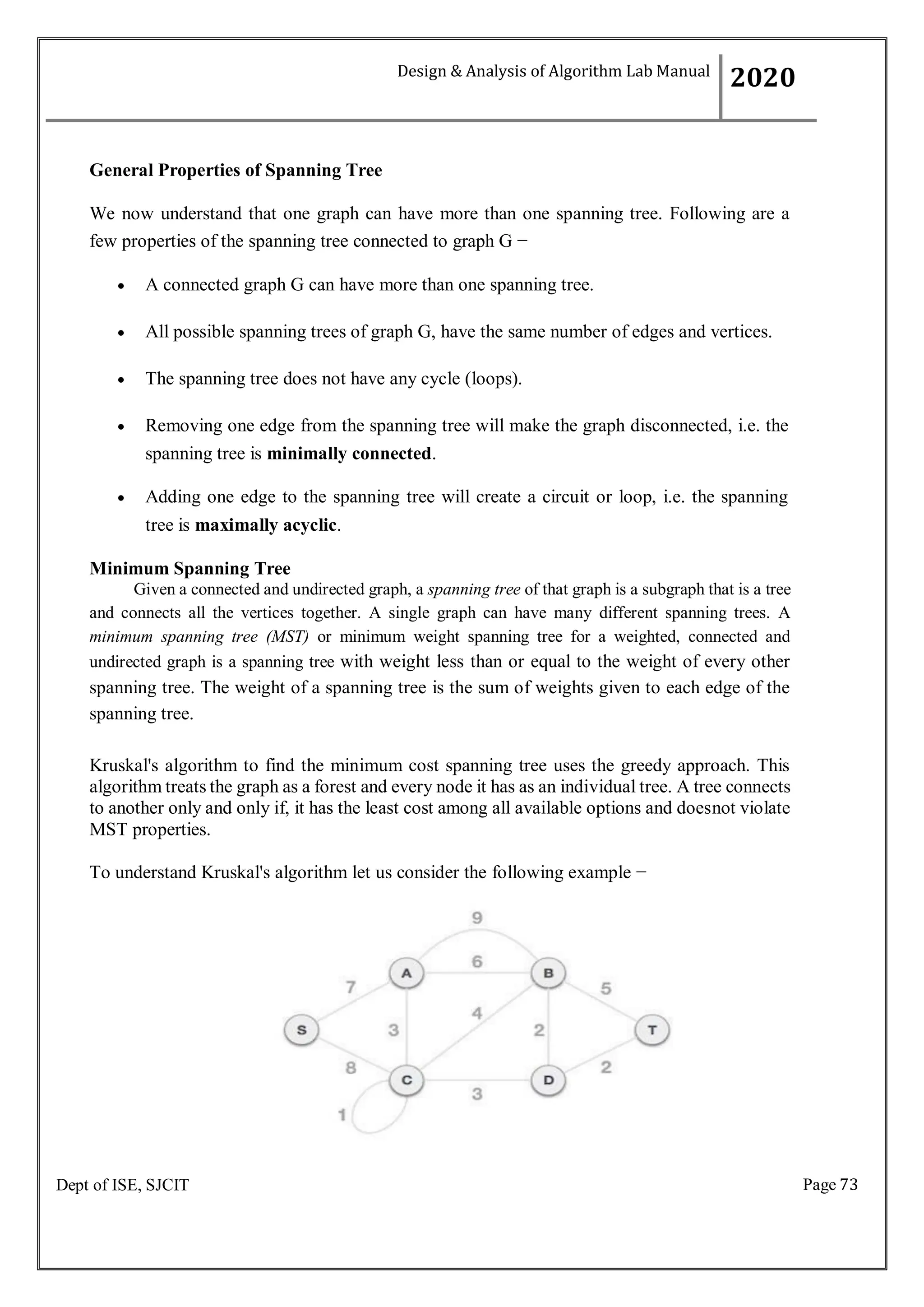 Page 73
Dept of ISE, SJCIT
General Properties of Spanning Tree
We now understand that one graph can have more than one spanning tree. Following are a
few properties of the spanning tree connected to graph G −
 A connected graph G can have more than one spanning tree.
 All possible spanning trees of graph G, have the same number of edges and vertices.
 The spanning tree does not have any cycle (loops).
 Removing one edge from the spanning tree will make the graph disconnected, i.e. the
spanning tree is minimally connected.
 Adding one edge to the spanning tree will create a circuit or loop, i.e. the spanning
tree is maximally acyclic.
Minimum Spanning Tree
Given a connected and undirected graph, a spanning tree of that graph is a subgraph that is a tree
and connects all the vertices together. A single graph can have many different spanning trees. A
minimum spanning tree (MST) or minimum weight spanning tree for a weighted, connected and
undirected graph is a spanning tree with weight less than or equal to the weight of every other
spanning tree. The weight of a spanning tree is the sum of weights given to each edge of the
spanning tree.
Kruskal's algorithm to find the minimum cost spanning tree uses the greedy approach. This
algorithm treats the graph as a forest and every node it has as an individual tree. A tree connects
to another only and only if, it has the least cost among all available options and doesnot violate
MST properties.
To understand Kruskal's algorithm let us consider the following example −
Design & Analysis of Algorithm Lab Manual
2020
 