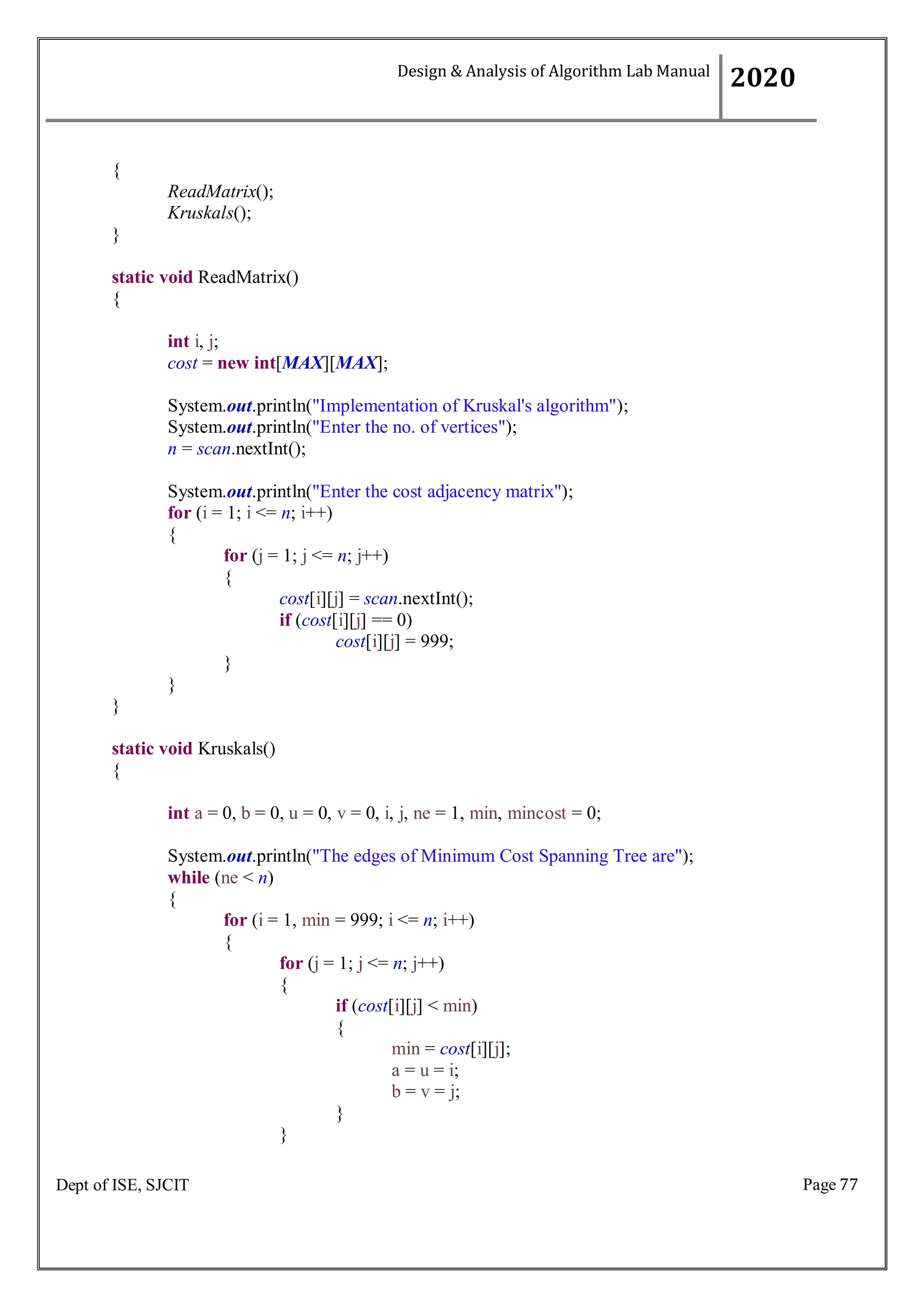Page 77
Dept of ISE, SJCIT
{
ReadMatrix();
Kruskals();
}
static void ReadMatrix()
{
int i, j;
cost = new int[MAX][MAX];
System.out.println("Implementation of Kruskal's algorithm");
System.out.println("Enter the no. of vertices");
n = scan.nextInt();
System.out.println("Enter the cost adjacency matrix");
for (i = 1; i <= n; i++)
{
for (j = 1; j <= n; j++)
{
cost[i][j] = scan.nextInt();
if (cost[i][j] == 0)
cost[i][j] = 999;
}
}
}
static void Kruskals()
{
int a = 0, b = 0, u = 0, v = 0, i, j, ne = 1, min, mincost = 0;
System.out.println("The edges of Minimum Cost Spanning Tree are");
while (ne < n)
{
for (i = 1, min = 999; i <= n; i++)
{
for (j = 1; j <= n; j++)
{
if (cost[i][j] < min)
{
min = cost[i][j];
a = u = i;
b = v = j;
}
}
Design & Analysis of Algorithm Lab Manual
2020
 