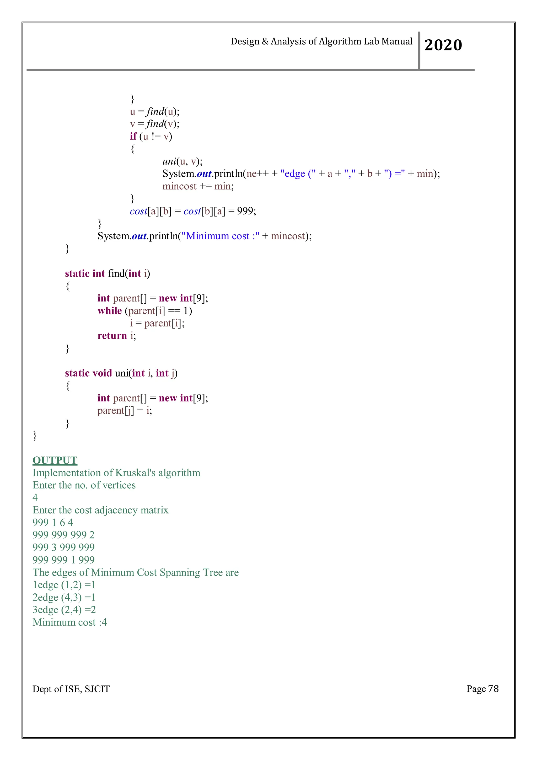 Page 78
Dept of ISE, SJCIT
}
u = find(u);
v = find(v);
if (u != v)
{
uni(u, v);
System.out.println(ne++ + "edge (" + a + "," + b + ") =" + min);
mincost += min;
}
cost[a][b] = cost[b][a] = 999;
}
System.out.println("Minimum cost :" + mincost);
}
static int find(int i)
{
int parent[] = new int[9];
while (parent[i] == 1)
i = parent[i];
return i;
}
static void uni(int i, int j)
{
int parent[] = new int[9];
parent[j] = i;
}
}
OUTPUT
Implementation of Kruskal's algorithm
Enter the no. of vertices
4
Enter the cost adjacency matrix
999 1 6 4
999 999 999 2
999 3 999 999
999 999 1 999
The edges of Minimum Cost Spanning Tree are
1edge (1,2) =1
2edge (4,3) =1
3edge (2,4) =2
Minimum cost :4
Design & Analysis of Algorithm Lab Manual
2020
 