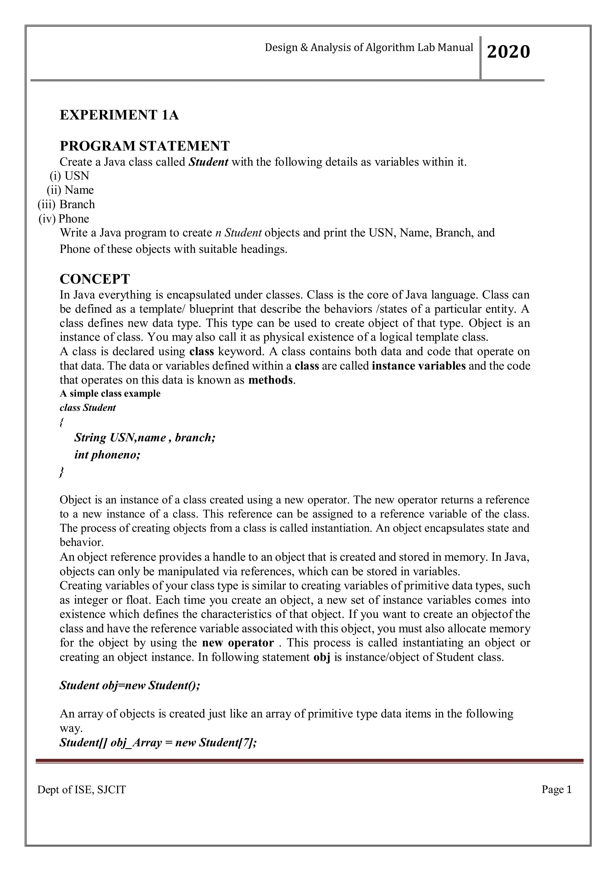 Page 1
Dept of ISE, SJCIT
EXPERIMENT 1A
PROGRAM STATEMENT
Create a Java class called Student with the following details as variables within it.
(i) USN
(ii) Name
(iii) Branch
(iv) Phone
Write a Java program to create n Student objects and print the USN, Name, Branch, and
Phone of these objects with suitable headings.
CONCEPT
In Java everything is encapsulated under classes. Class is the core of Java language. Class can
be defined as a template/ blueprint that describe the behaviors /states of a particular entity. A
class defines new data type. This type can be used to create object of that type. Object is an
instance of class. You may also call it as physical existence of a logical template class.
A class is declared using class keyword. A class contains both data and code that operate on
that data. The data or variables defined within a class are called instance variables and the code
that operates on this data is known as methods.
A simple class example
class Student
{
String USN,name , branch;
int phoneno;
}
Object is an instance of a class created using a new operator. The new operator returns a reference
to a new instance of a class. This reference can be assigned to a reference variable of the class.
The process of creating objects from a class is called instantiation. An object encapsulates state and
behavior.
An object reference provides a handle to an object that is created and stored in memory. In Java,
objects can only be manipulated via references, which can be stored in variables.
Creating variables of your class type is similar to creating variables of primitive data types, such
as integer or float. Each time you create an object, a new set of instance variables comes into
existence which defines the characteristics of that object. If you want to create an objectof the
class and have the reference variable associated with this object, you must also allocate memory
for the object by using the new operator . This process is called instantiating an object or
creating an object instance. In following statement obj is instance/object of Student class.
Student obj=new Student();
An array of objects is created just like an array of primitive type data items in the following
way.
Student[] obj_Array = new Student[7];
Design & Analysis of Algorithm Lab Manual
2020
 