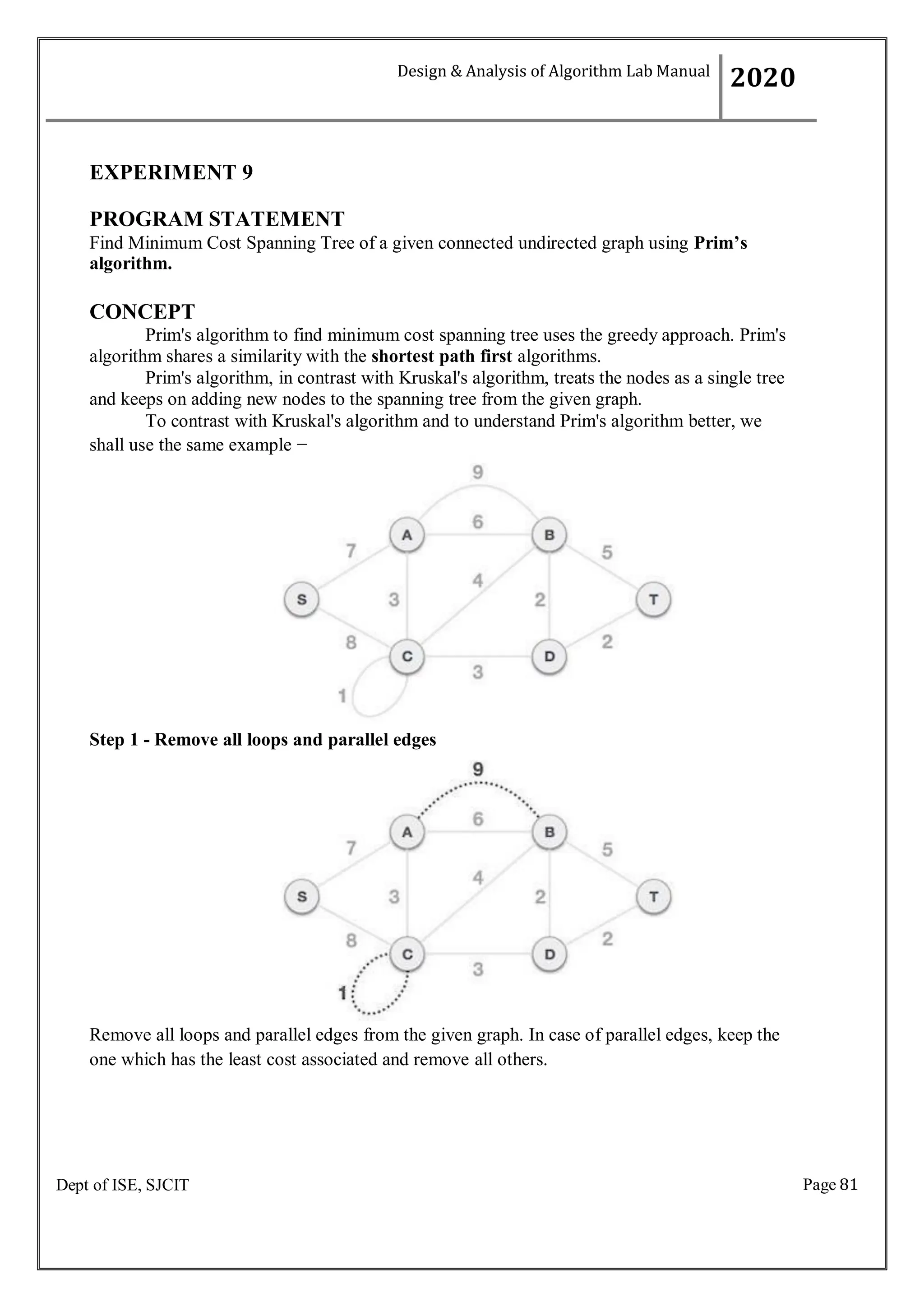 Page 81
Dept of ISE, SJCIT
EXPERIMENT 9
PROGRAM STATEMENT
Find Minimum Cost Spanning Tree of a given connected undirected graph using Prim’s
algorithm.
CONCEPT
Prim's algorithm to find minimum cost spanning tree uses the greedy approach. Prim's
algorithm shares a similarity with the shortest path first algorithms.
Prim's algorithm, in contrast with Kruskal's algorithm, treats the nodes as a single tree
and keeps on adding new nodes to the spanning tree from the given graph.
To contrast with Kruskal's algorithm and to understand Prim's algorithm better, we
shall use the same example −
Step 1 - Remove all loops and parallel edges
Remove all loops and parallel edges from the given graph. In case of parallel edges, keep the
one which has the least cost associated and remove all others.
Design & Analysis of Algorithm Lab Manual
2020
 