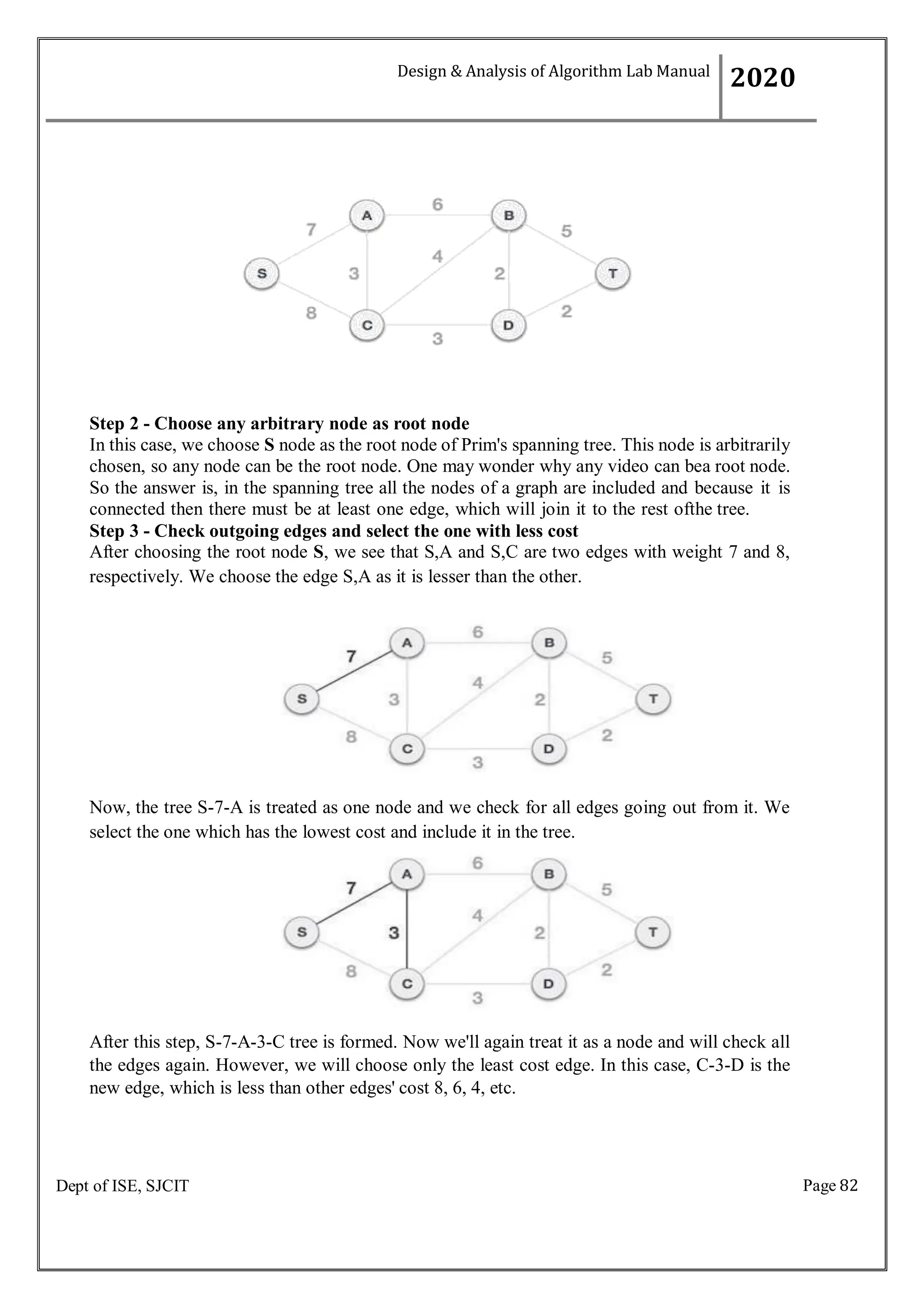 Page 82
Dept of ISE, SJCIT
Step 2 - Choose any arbitrary node as root node
In this case, we choose S node as the root node of Prim's spanning tree. This node is arbitrarily
chosen, so any node can be the root node. One may wonder why any video can bea root node.
So the answer is, in the spanning tree all the nodes of a graph are included and because it is
connected then there must be at least one edge, which will join it to the rest ofthe tree.
Step 3 - Check outgoing edges and select the one with less cost
After choosing the root node S, we see that S,A and S,C are two edges with weight 7 and 8,
respectively. We choose the edge S,A as it is lesser than the other.
Now, the tree S-7-A is treated as one node and we check for all edges going out from it. We
select the one which has the lowest cost and include it in the tree.
After this step, S-7-A-3-C tree is formed. Now we'll again treat it as a node and will check all
the edges again. However, we will choose only the least cost edge. In this case, C-3-D is the
new edge, which is less than other edges' cost 8, 6, 4, etc.
Design & Analysis of Algorithm Lab Manual
2020
 