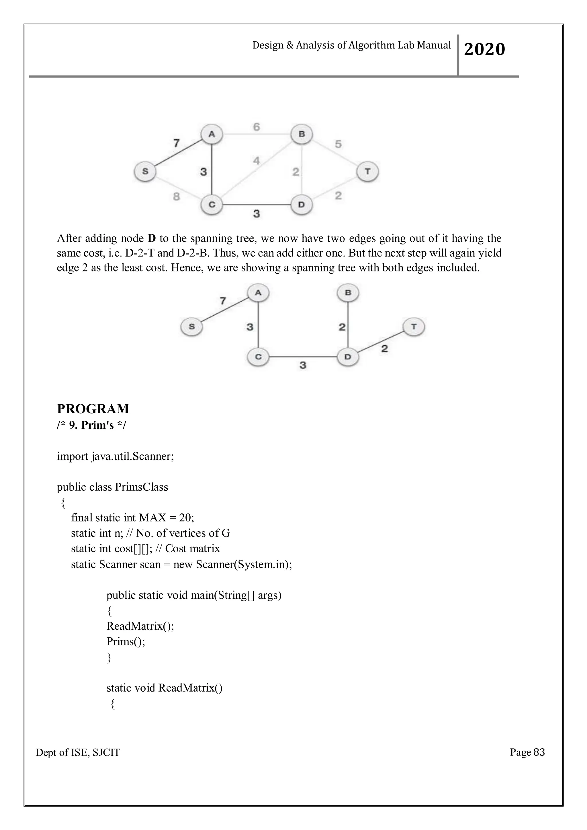 Page 83
Dept of ISE, SJCIT
After adding node D to the spanning tree, we now have two edges going out of it having the
same cost, i.e. D-2-T and D-2-B. Thus, we can add either one. But the next step will again yield
edge 2 as the least cost. Hence, we are showing a spanning tree with both edges included.
PROGRAM
/* 9. Prim's */
import java.util.Scanner;
public class PrimsClass
{
final static int MAX = 20;
static int n; // No. of vertices of G
static int cost[][]; // Cost matrix
static Scanner scan = new Scanner(System.in);
public static void main(String[] args)
{
ReadMatrix();
Prims();
}
static void ReadMatrix()
{
Design & Analysis of Algorithm Lab Manual
2020
 
