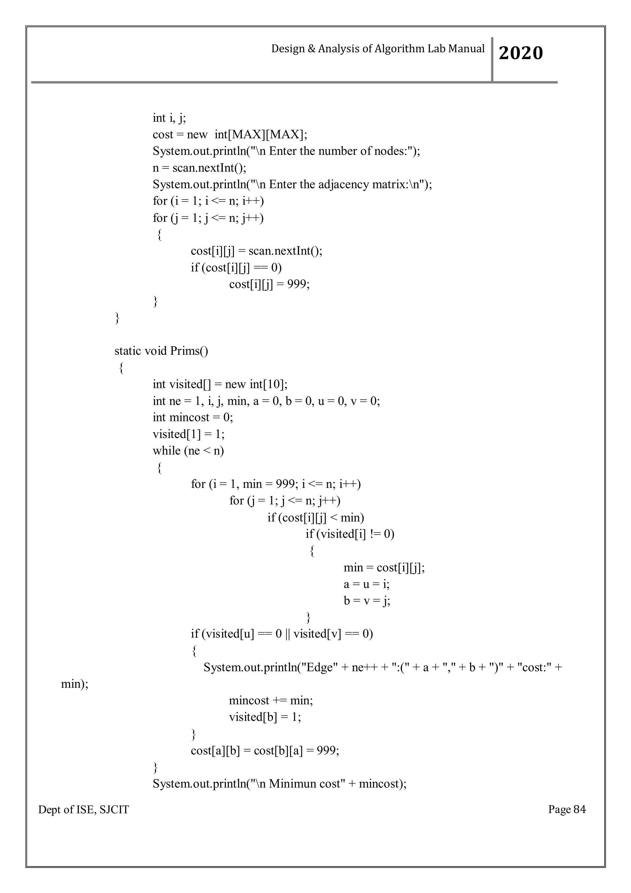 Page 84
Dept of ISE, SJCIT
int i, j;
cost = new int[MAX][MAX];
System.out.println("n Enter the number of nodes:");
n = scan.nextInt();
System.out.println("n Enter the adjacency matrix:n");
for (i = 1; i <= n; i++)
for (j = 1; j <= n; j++)
{
cost[i][j] = scan.nextInt();
if (cost[i][j] == 0)
cost[i][j] = 999;
}
}
static void Prims()
{
int visited[] = new int[10];
int ne = 1, i, j, min, a = 0, b = 0, u = 0, v = 0;
int mincost = 0;
visited[1] = 1;
while (ne < n)
{
for (i = 1, min = 999; i <= n; i++)
for (j = 1; j <= n; j++)
if (cost[i][j] < min)
if (visited[i] != 0)
{
min = cost[i][j];
a = u = i;
b = v = j;
}
if (visited[u] == 0 || visited[v] == 0)
{
min);
System.out.println("Edge" + ne++ + ":(" + a + "," + b + ")" + "cost:" +
mincost += min;
visited[b] = 1;
}
cost[a][b] = cost[b][a] = 999;
}
System.out.println("n Minimun cost" + mincost);
Design & Analysis of Algorithm Lab Manual
2020
 