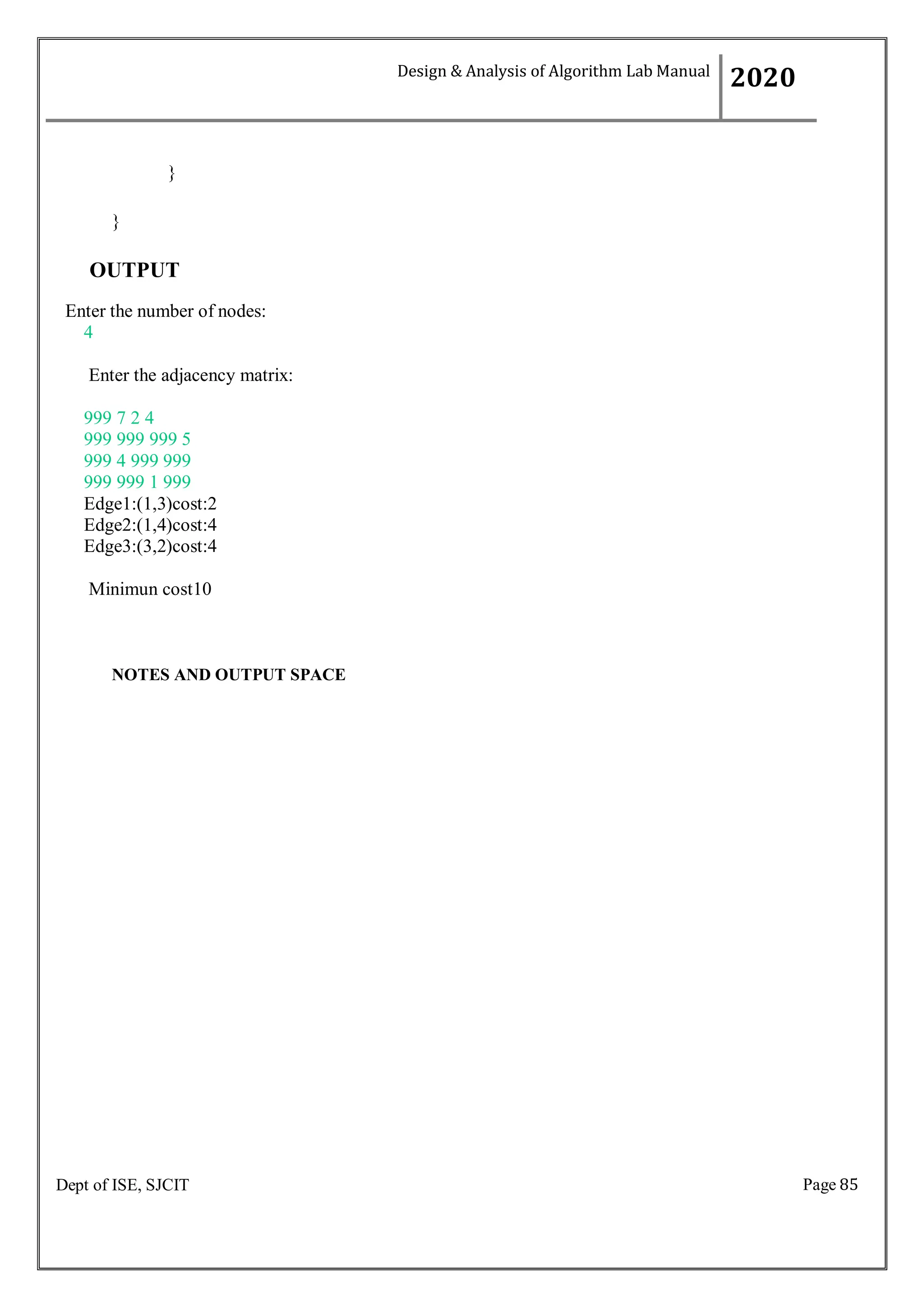 Page 85
Dept of ISE, SJCIT
}
}
OUTPUT
Enter the number of nodes:
4
Enter the adjacency matrix:
999 7 2 4
999 999 999 5
999 4 999 999
999 999 1 999
Edge1:(1,3)cost:2
Edge2:(1,4)cost:4
Edge3:(3,2)cost:4
Minimun cost10
NOTES AND OUTPUT SPACE
Design & Analysis of Algorithm Lab Manual
2020
 