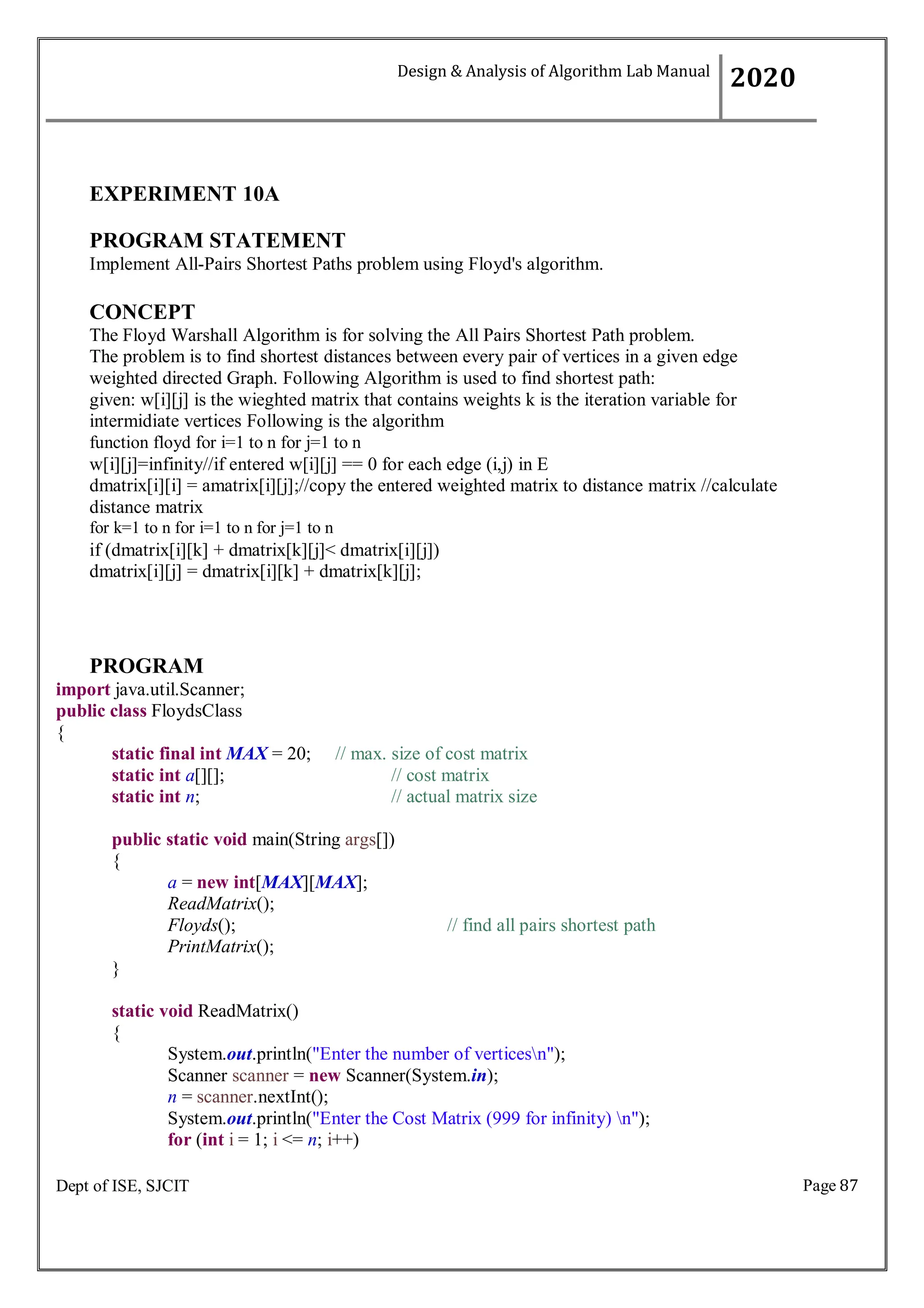 Page 87
Dept of ISE, SJCIT
EXPERIMENT 10A
PROGRAM STATEMENT
Implement All-Pairs Shortest Paths problem using Floyd's algorithm.
CONCEPT
The Floyd Warshall Algorithm is for solving the All Pairs Shortest Path problem.
The problem is to find shortest distances between every pair of vertices in a given edge
weighted directed Graph. Following Algorithm is used to find shortest path:
given: w[i][j] is the wieghted matrix that contains weights k is the iteration variable for
intermidiate vertices Following is the algorithm
function floyd for i=1 to n for j=1 to n
w[i][j]=infinity//if entered w[i][j] == 0 for each edge (i,j) in E
dmatrix[i][i] = amatrix[i][j];//copy the entered weighted matrix to distance matrix //calculate
distance matrix
for k=1 to n for i=1 to n for j=1 to n
if (dmatrix[i][k] + dmatrix[k][j]< dmatrix[i][j])
dmatrix[i][j] = dmatrix[i][k] + dmatrix[k][j];
PROGRAM
import java.util.Scanner;
public class FloydsClass
{
static final int MAX = 20; // max. size of cost matrix
static int a[][]; // cost matrix
static int n; // actual matrix size
public static void main(String args[])
{
a = new int[MAX][MAX];
ReadMatrix();
Floyds(); // find all pairs shortest path
PrintMatrix();
}
static void ReadMatrix()
{
System.out.println("Enter the number of verticesn");
Scanner scanner = new Scanner(System.in);
n = scanner.nextInt();
System.out.println("Enter the Cost Matrix (999 for infinity) n");
for (int i = 1; i <= n; i++)
Design & Analysis of Algorithm Lab Manual
2020
 