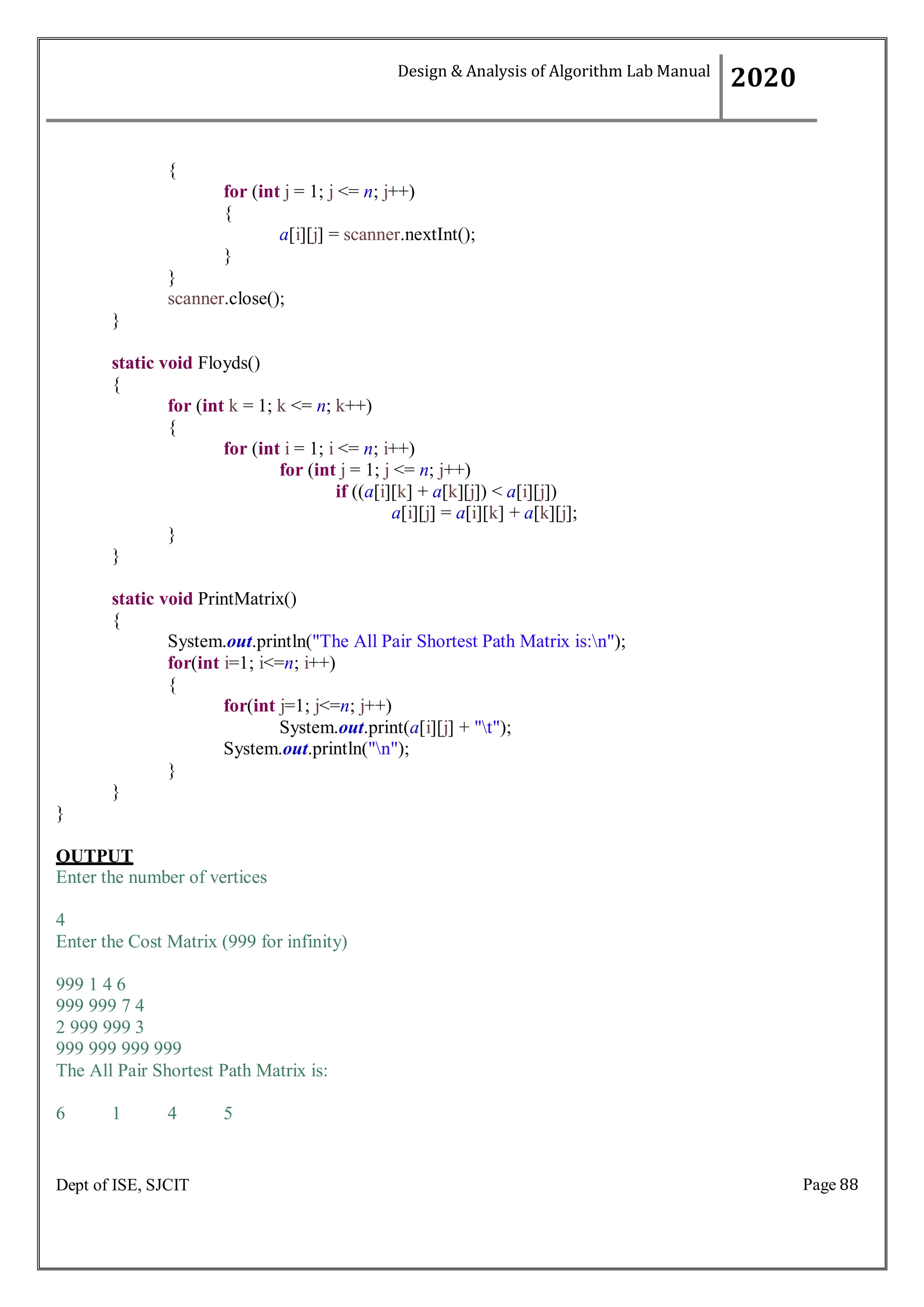 Page 88
Dept of ISE, SJCIT
{
for (int j = 1; j <= n; j++)
{
a[i][j] = scanner.nextInt();
}
}
scanner.close();
}
static void Floyds()
{
for (int k = 1; k <= n; k++)
{
for (int i = 1; i <= n; i++)
for (int j = 1; j <= n; j++)
if ((a[i][k] + a[k][j]) < a[i][j])
a[i][j] = a[i][k] + a[k][j];
}
}
static void PrintMatrix()
{
System.out.println("The All Pair Shortest Path Matrix is:n");
for(int i=1; i<=n; i++)
{
for(int j=1; j<=n; j++)
System.out.print(a[i][j] + "t");
System.out.println("n");
}
}
}
OUTPUT
Enter the number of vertices
4
Enter the Cost Matrix (999 for infinity)
999 1 4 6
999 999 7 4
2 999 999 3
999 999 999 999
The All Pair Shortest Path Matrix is:
6 1 4 5
Design & Analysis of Algorithm Lab Manual
2020
 