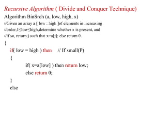 Recursive Algorithm ( Divide and Conquer Technique)
Algorithm BinSrch (a, low, high, x)
//Given an array a [ low : high ]of elements in increasing
//order,1≤low≤high,determine whether x is present, and
//if so, return j such that x=a[j]; else return 0.
{
if( low = high ) then // If small(P)
{
if( x=a[low] ) then return low;
else return 0;
}
else
 