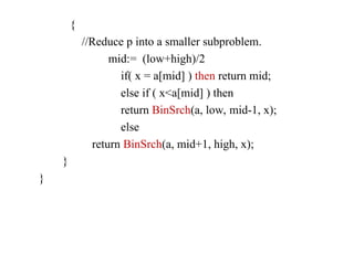 {
//Reduce p into a smaller subproblem.
mid:= (low+high)/2
if( x = a[mid] ) then return mid;
else if ( x<a[mid] ) then
return BinSrch(a, low, mid-1, x);
else
return BinSrch(a, mid+1, high, x);
}
}
 