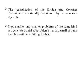  The reapplication of the Divide and Conquer
Technique is naturally expressed by a recursive
algorithm.
 Now smaller and smaller problems of the same kind
are generated until subproblems that are small enough
to solve without splitting further.
 