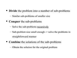 • Divide the problem into a number of sub-problems
– Similar sub-problems of smaller size
• Conquer the sub-problems
– Solve the sub-problems recursively
– Sub-problem size small enough -> solve the problems in
straightforward manner
• Combine the solutions of the sub-problems
– Obtain the solution for the original problem
 