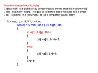 Algorithm Merge(low,mid,high)
// a[low:high] is a global array containing two sorted subsets in a[low:mid]
// and in a[mid+1:high]. The goal is to merge these two sets into a single
// set residing in a [low:high]. b[ ] is a temporary global array.
{
h:=low; j:=mid+1; i:=low;
while( h ≤ mid ) and ( j ≤ high ) do
{
if( a[h] ≤ a[j] ) then
{
b[i]:=a[h]; h:=h+1;
}
else
{
b[i]:=a[j]; j:=j+1;
}
i:=i+1;
}
 