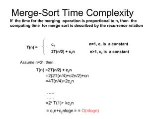 Merge-Sort Time Complexity
If the time for the merging operation is proportional to n, then the
computing time for merge sort is described by the recurrence relation
n>1, c2 is a constant
n=1, c1 is a constant
2T(n/2) + c2n
c1
T(n) =
Assume n=2k
, then
T(n) =2T(n/2) + c2n
=2(2T(n/4)+c2n/2)+cn
=4T(n/4)+2c2n
…..
…..
=2k
T(1)+ kc2n
= c1n+c2nlogn = = O(nlogn)
 