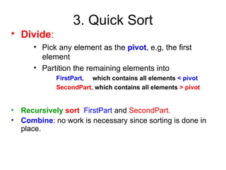 3. Quick Sort
• Divide:
• Pick any element as the pivot, e.g, the first
element
• Partition the remaining elements into
FirstPart, which contains all elements < pivot
SecondPart, which contains all elements > pivot
• Recursively sort FirstPart and SecondPart.
• Combine: no work is necessary since sorting is done in
place.
 