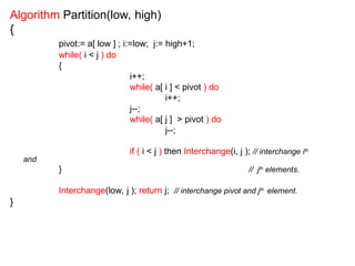 Algorithm Partition(low, high)
{
pivot:= a[ low ] ; i:=low; j:= high+1;
while( i < j ) do
{
i++;
while( a[ i ] < pivot ) do
i++;
j--;
while( a[ j ] > pivot ) do
j--;
if ( i < j ) then Interchange(i, j ); // interchange ith
and
} // jth
elements.
Interchange(low, j ); return j; // interchange pivot and jth
element.
}
 