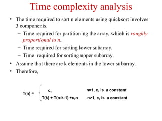 Time complexity analysis
• The time required to sort n elements using quicksort involves
3 components.
– Time required for partitioning the array, which is roughly
proportional to n.
– Time required for sorting lower subarray.
– Time required for sorting upper subarray.
• Assume that there are k elements in the lower subarray.
• Therefore,
n>1, c2 is a constant
n=1, c1 is a constant
T(k) + T(n-k-1) +c2n
c1
T(n) =
 