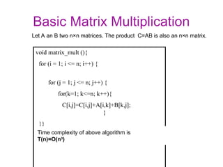 Basic Matrix Multiplication
void matrix_mult (){
for (i = 1; i <= n; i++) {
for (j = 1; j <= n; j++) {
for(k=1; k<=n; k++){
C[i,j]=C[i,j]+A[i,k]+B[k,j];
}
}}
Time complexity of above algorithm is
T(n)=O(n3
)
Let A an B two n×n matrices. The product C=AB is also an n×n matrix.
 
