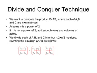 Divide and Conquer Technique
• We want to compute the product C=AB, where each of A,B,
and C are n×n matrices.
• Assume n is a power of 2.
• If n is not a power of 2, add enough rows and columns of
zeros.
• We divide each of A,B, and C into four n/2×n/2 matrices,
rewriting the equation C=AB as follows:
 