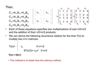 Then,
C11=A11B11+A12B21
C12=A11B12+A12B22
C21=A21B11+A22B21
C22=A21B12+A22B22
• Each of these equations specifies two multiplications of size n/2×n/2
and the addition of their n/2×n/2 products.
• We can derive the following recurrence relation for the time T(n) to
multiply two n×n matrices:
T(n)= c1 if n<=2
8T(n/2)+ c2n2
if n>2
T(n) = O(n3
)
• This method is no faster than the ordinary method.

































8
8
8
8
7
7
7
7
6
6
6
6
5
5
5
5
4
4
4
4
3
3
3
3
2
2
2
2
1
1
1
1
22
21
12
11
C
C
C
C
C
c11 c12
c22
c21
A11 A12
A21 A22 B21 B22
B11 B12
 