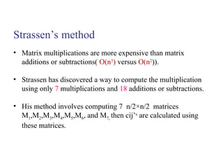 Strassen’s method
• Matrix multiplications are more expensive than matrix
additions or subtractions( O(n3
) versus O(n2
)).
• Strassen has discovered a way to compute the multiplication
using only 7 multiplications and 18 additions or subtractions.
• His method involves computing 7 n/2×n/2 matrices
M1,M2,M3,M4,M5,M6, and M7, then cij’s
are calculated using
these matrices.
 