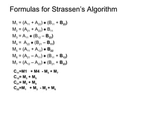 Formulas for Strassen’s Algorithm
M1 = (A11 + A22)  (B11 + B22)
M2 = (A21 + A22)  B11
M3 = A11  (B12 – B22)
M4 = A22  (B21 – B11)
M5 = (A11 + A12)  B22
M6 = (A21 – A11)  (B11 + B12)
M7 = (A12 – A22)  (B21 + B22)
C11=M1 + M4 - M5 + M7
C12= M3 + M5
C21= M2 + M4
C22=M1 + M3 - M2 + M6
 