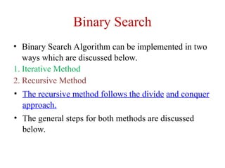 Binary Search
• Binary Search Algorithm can be implemented in two
ways which are discussed below.
1. Iterative Method
2. Recursive Method
• The recursive method follows the divide and conquer
approach.
• The general steps for both methods are discussed
below.
 