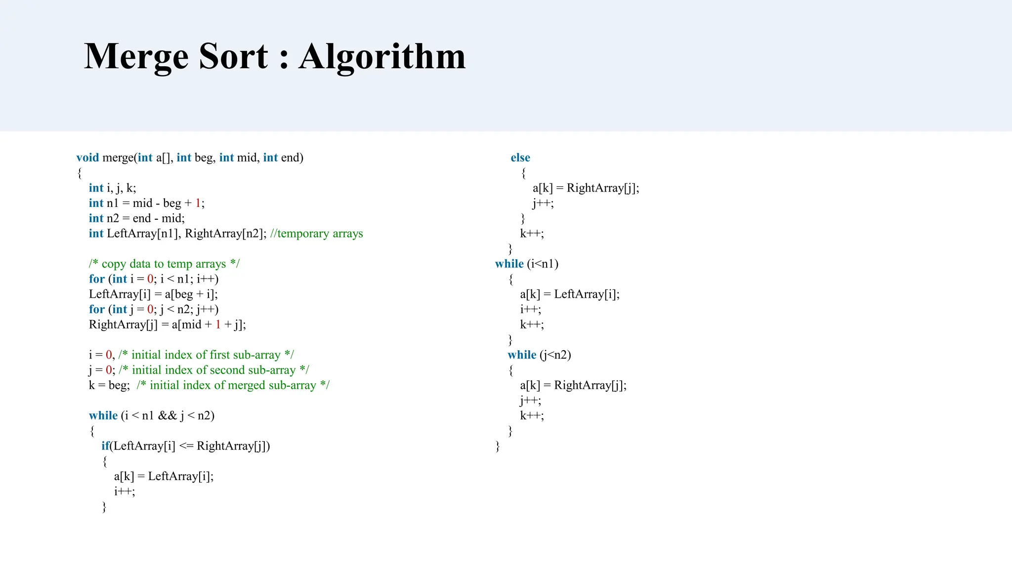 void merge(int a[], int beg, int mid, int end)
{
int i, j, k;
int n1 = mid - beg + 1;
int n2 = end - mid;
int LeftArray[n1], RightArray[n2]; //temporary arrays
/* copy data to temp arrays */
for (int i = 0; i < n1; i++)
LeftArray[i] = a[beg + i];
for (int j = 0; j < n2; j++)
RightArray[j] = a[mid + 1 + j];
i = 0, /* initial index of first sub-array */
j = 0; /* initial index of second sub-array */
k = beg; /* initial index of merged sub-array */
while (i < n1 && j < n2)
{
if(LeftArray[i] <= RightArray[j])
{
a[k] = LeftArray[i];
i++;
}
Merge Sort : Algorithm
else
{
a[k] = RightArray[j];
j++;
}
k++;
}
while (i<n1)
{
a[k] = LeftArray[i];
i++;
k++;
}
while (j<n2)
{
a[k] = RightArray[j];
j++;
k++;
}
}
 
