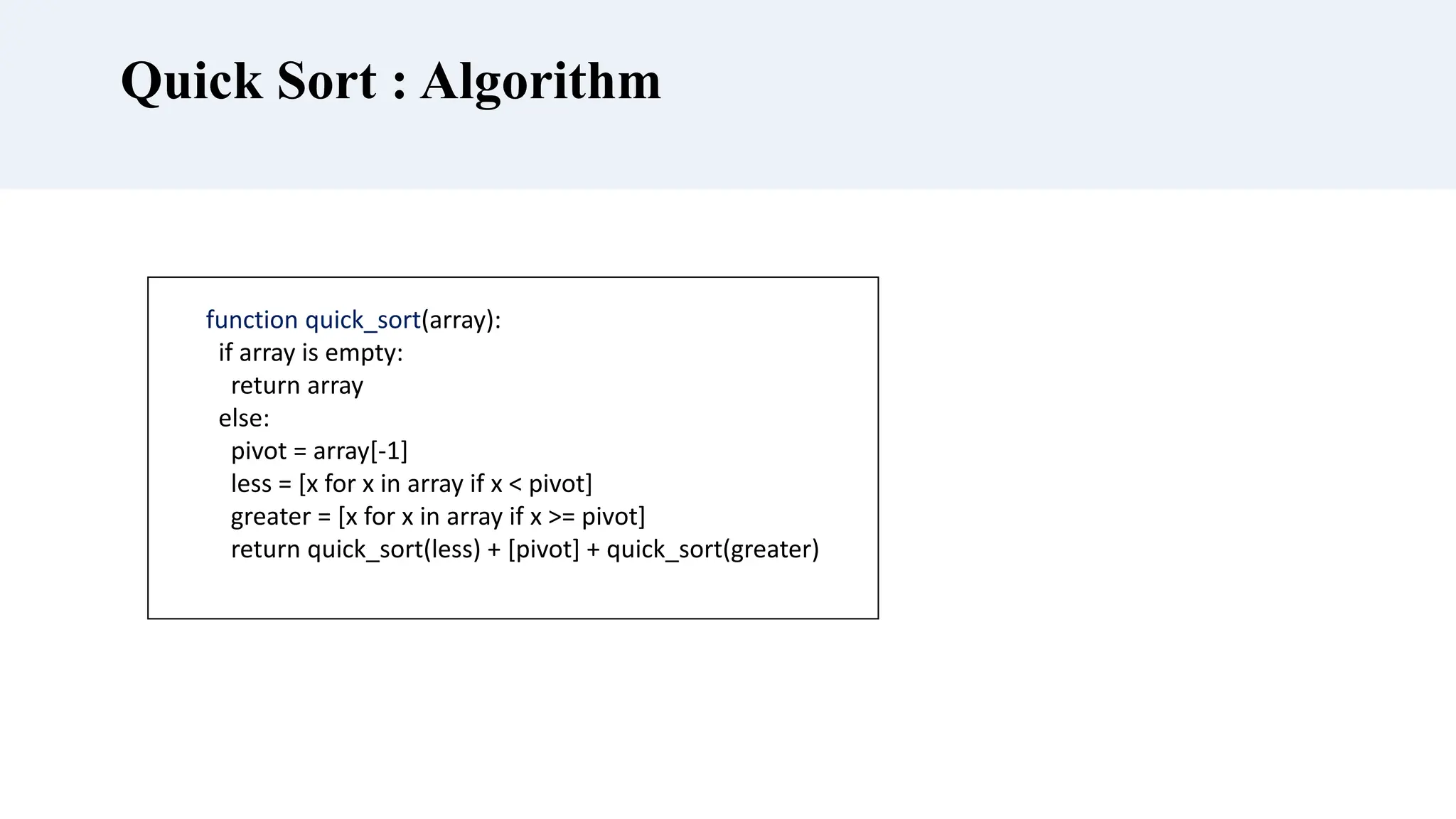 Quick Sort : Algorithm
function quick_sort(array):
if array is empty:
return array
else:
pivot = array[-1]
less = [x for x in array if x < pivot]
greater = [x for x in array if x >= pivot]
return quick_sort(less) + [pivot] + quick_sort(greater)
 