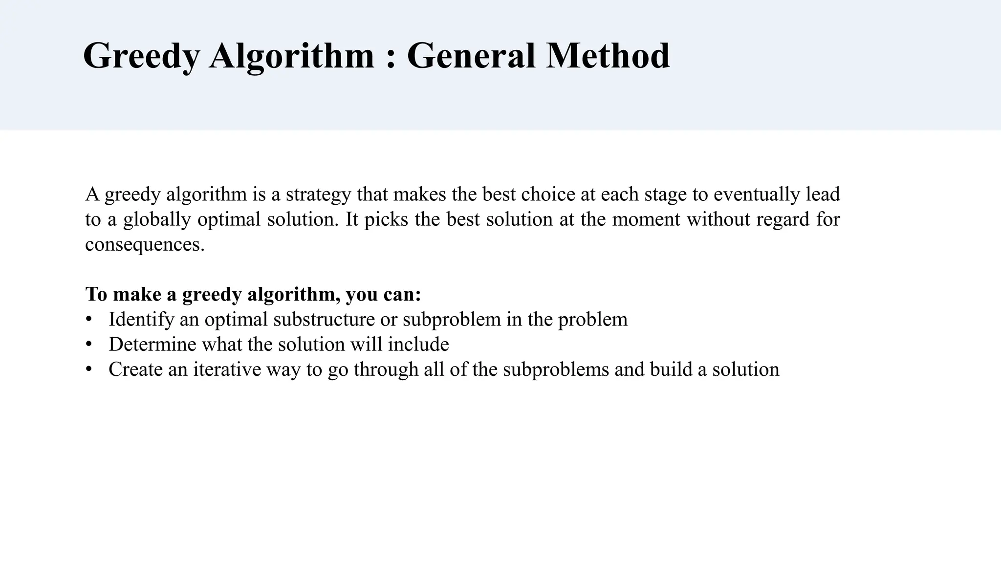 Greedy Algorithm : General Method
A greedy algorithm is a strategy that makes the best choice at each stage to eventually lead
to a globally optimal solution. It picks the best solution at the moment without regard for
consequences.
To make a greedy algorithm, you can:
• Identify an optimal substructure or subproblem in the problem
• Determine what the solution will include
• Create an iterative way to go through all of the subproblems and build a solution
 