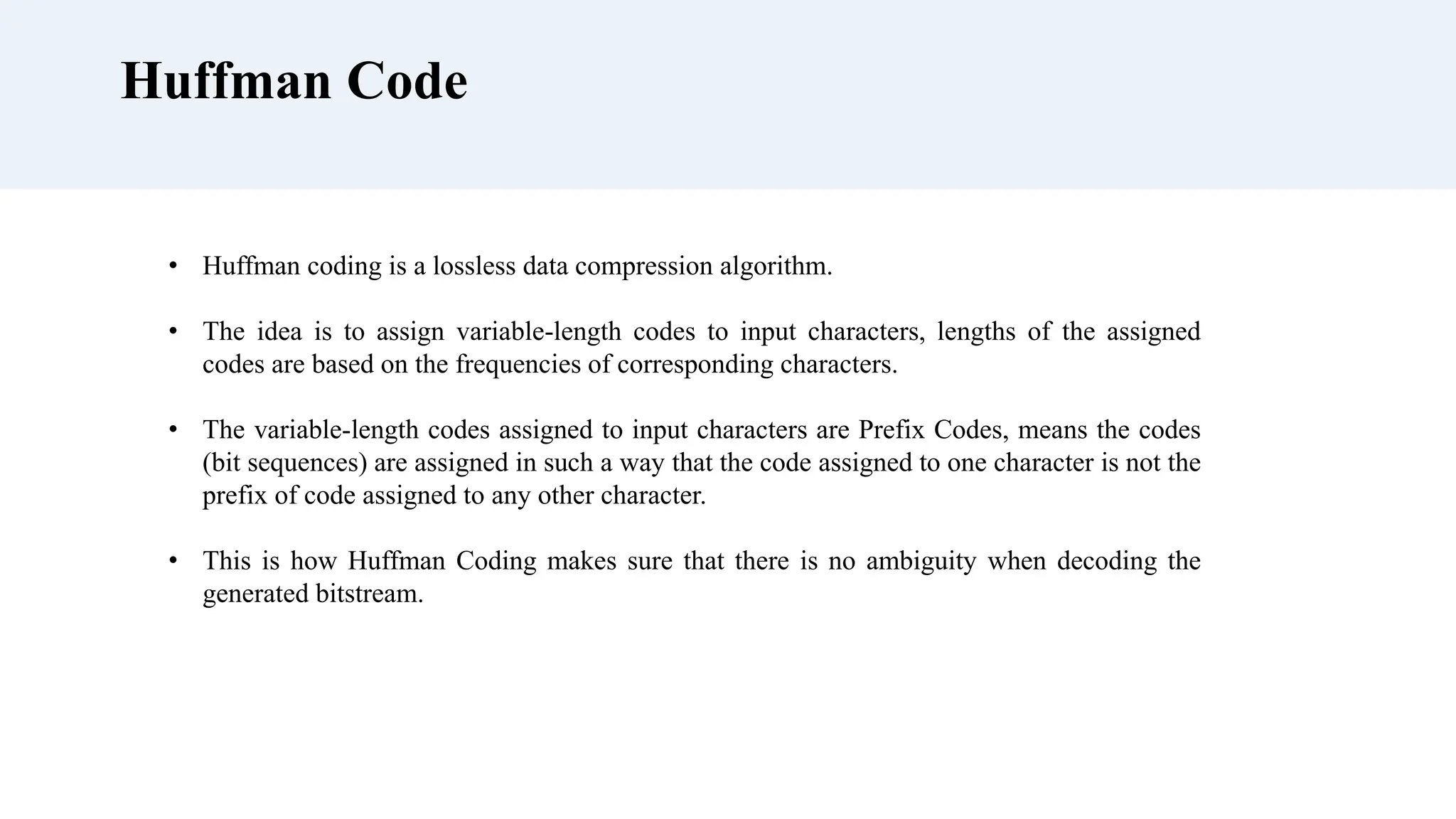 Huffman Code
• Huffman coding is a lossless data compression algorithm.
• The idea is to assign variable-length codes to input characters, lengths of the assigned
codes are based on the frequencies of corresponding characters.
• The variable-length codes assigned to input characters are Prefix Codes, means the codes
(bit sequences) are assigned in such a way that the code assigned to one character is not the
prefix of code assigned to any other character.
• This is how Huffman Coding makes sure that there is no ambiguity when decoding the
generated bitstream.
 