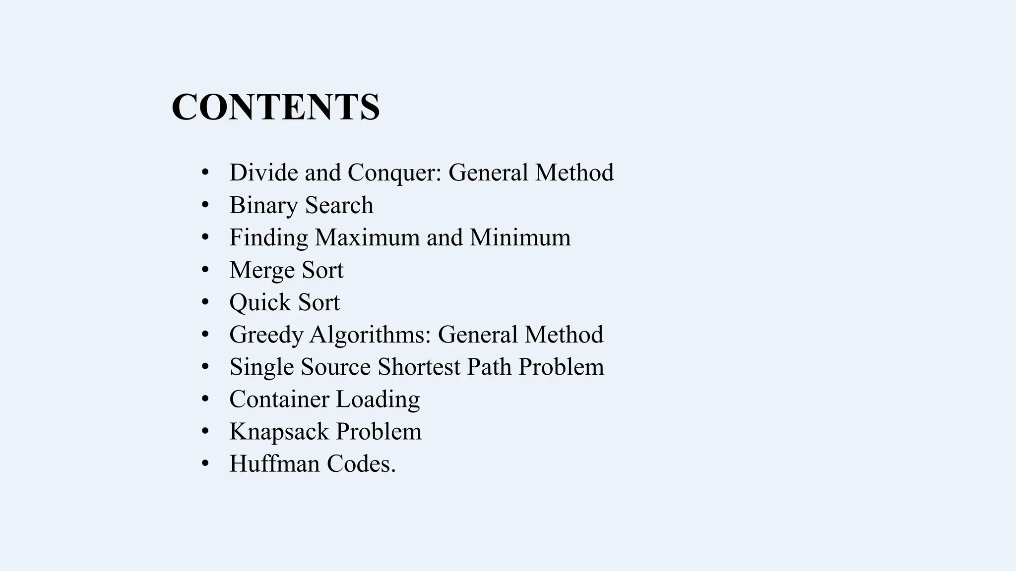 CONTENTS
• Divide and Conquer: General Method
• Binary Search
• Finding Maximum and Minimum
• Merge Sort
• Quick Sort
• Greedy Algorithms: General Method
• Single Source Shortest Path Problem
• Container Loading
• Knapsack Problem
• Huffman Codes.
 