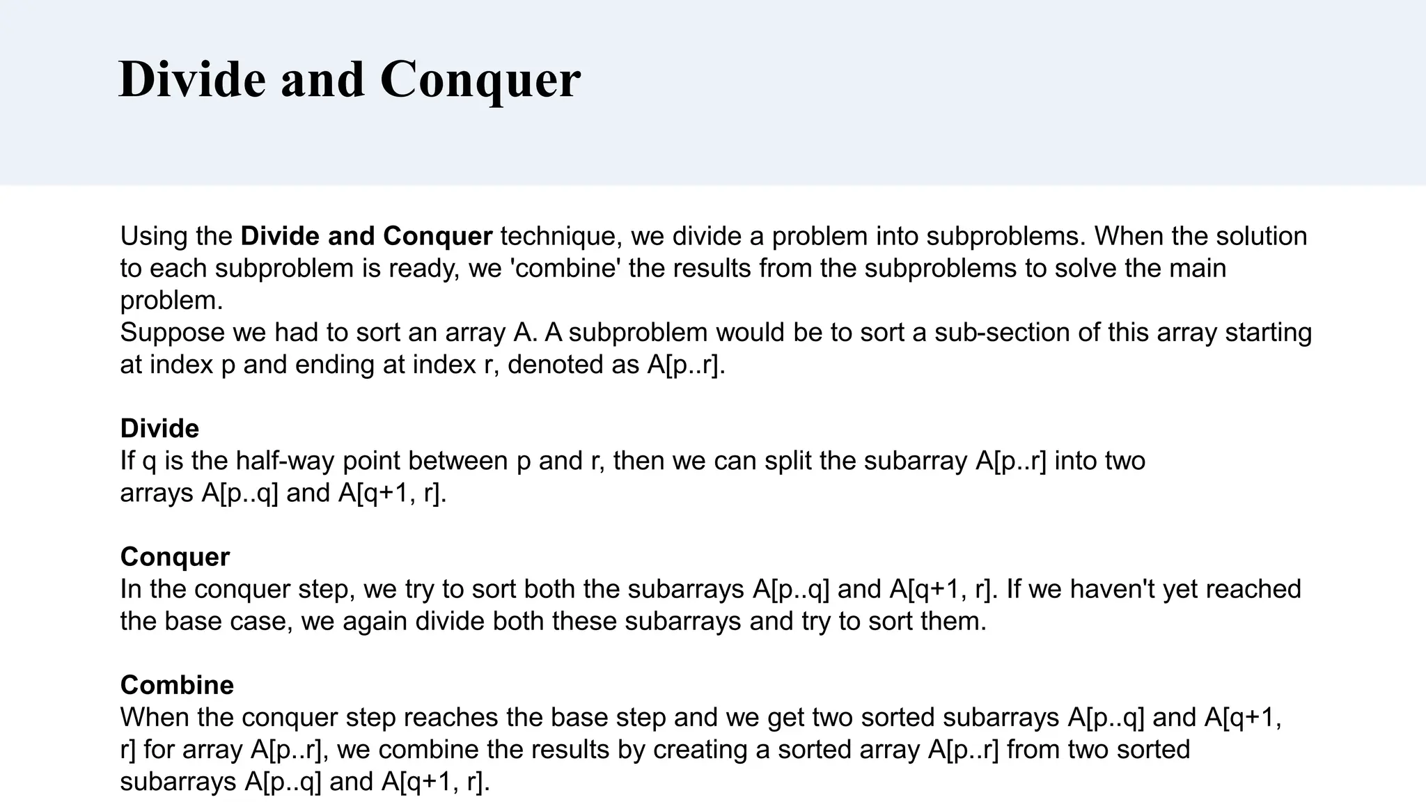 Divide and Conquer
Using the Divide and Conquer technique, we divide a problem into subproblems. When the solution
to each subproblem is ready, we 'combine' the results from the subproblems to solve the main
problem.
Suppose we had to sort an array A. A subproblem would be to sort a sub-section of this array starting
at index p and ending at index r, denoted as A[p..r].
Divide
If q is the half-way point between p and r, then we can split the subarray A[p..r] into two
arrays A[p..q] and A[q+1, r].
Conquer
In the conquer step, we try to sort both the subarrays A[p..q] and A[q+1, r]. If we haven't yet reached
the base case, we again divide both these subarrays and try to sort them.
Combine
When the conquer step reaches the base step and we get two sorted subarrays A[p..q] and A[q+1,
r] for array A[p..r], we combine the results by creating a sorted array A[p..r] from two sorted
subarrays A[p..q] and A[q+1, r].
 