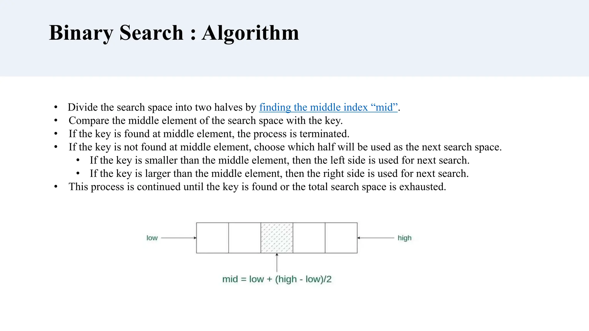 Binary Search : Algorithm
• Divide the search space into two halves by finding the middle index “mid”.
• Compare the middle element of the search space with the key.
• If the key is found at middle element, the process is terminated.
• If the key is not found at middle element, choose which half will be used as the next search space.
• If the key is smaller than the middle element, then the left side is used for next search.
• If the key is larger than the middle element, then the right side is used for next search.
• This process is continued until the key is found or the total search space is exhausted.
 