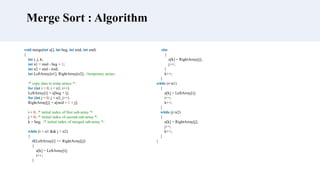 void merge(int a[], int beg, int mid, int end)
{
int i, j, k;
int n1 = mid - beg + 1;
int n2 = end - mid;
int LeftArray[n1], RightArray[n2]; //temporary arrays
/* copy data to temp arrays */
for (int i = 0; i < n1; i++)
LeftArray[i] = a[beg + i];
for (int j = 0; j < n2; j++)
RightArray[j] = a[mid + 1 + j];
i = 0, /* initial index of first sub-array */
j = 0; /* initial index of second sub-array */
k = beg; /* initial index of merged sub-array */
while (i < n1 && j < n2)
{
if(LeftArray[i] <= RightArray[j])
{
a[k] = LeftArray[i];
i++;
}
Merge Sort : Algorithm
else
{
a[k] = RightArray[j];
j++;
}
k++;
}
while (i<n1)
{
a[k] = LeftArray[i];
i++;
k++;
}
while (j<n2)
{
a[k] = RightArray[j];
j++;
k++;
}
}
 