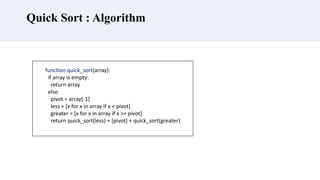 Quick Sort : Algorithm
function quick_sort(array):
if array is empty:
return array
else:
pivot = array[-1]
less = [x for x in array if x < pivot]
greater = [x for x in array if x >= pivot]
return quick_sort(less) + [pivot] + quick_sort(greater)
 