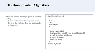 Huffman Code : Algorithm
There are mainly two major parts in Huffman
Coding
• Build a Huffman Tree from input characters.
• Traverse the Huffman Tree and assign codes
to characters.
Algorithm Huffman (c)
{
n= |c|
Q = c
for i<-1 to n-1
do
{
temp <- get node ()
left (temp] Get_min (Q) right [temp] Get Min (Q)
a = left [templ b = right [temp]
F [temp] = f[a] + [b]
insert (Q, temp)
}
return Get_min (0)
}
 
