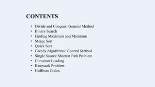 CONTENTS
• Divide and Conquer: General Method
• Binary Search
• Finding Maximum and Minimum
• Merge Sort
• Quick Sort
• Greedy Algorithms: General Method
• Single Source Shortest Path Problem
• Container Loading
• Knapsack Problem
• Huffman Codes.
 